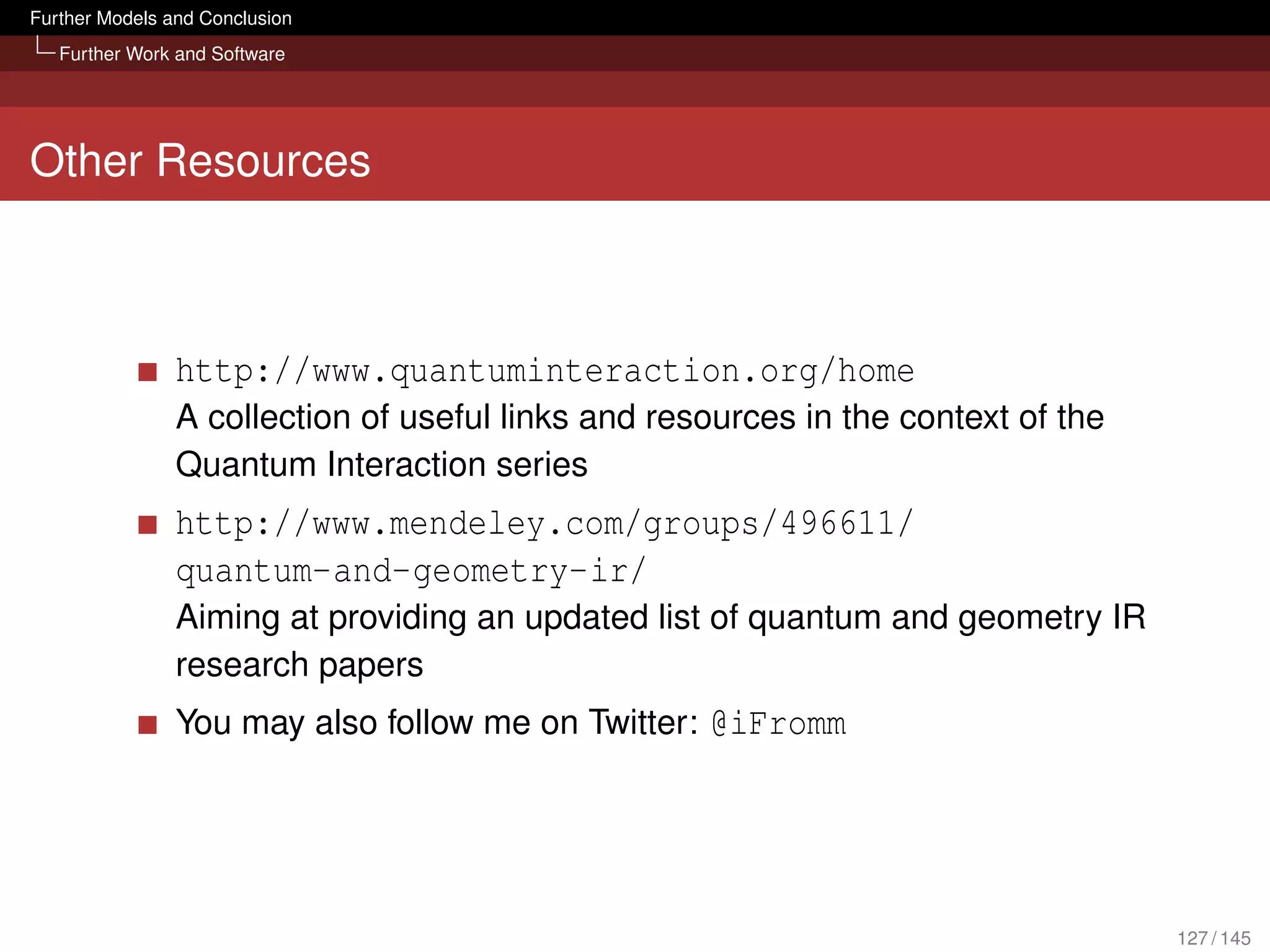Further Models and Conclusion
   Further Work and Software




Other Resources



                http://www.quantuminteraction.org/home
                A collection of useful links and resources in the context of the
                Quantum Interaction series
                http://www.mendeley.com/groups/496611/
                quantum-and-geometry-ir/
                Aiming at providing an updated list of quantum and geometry IR
                research papers
                You may also follow me on Twitter: @iFromm




                                                                                   127 / 145
 