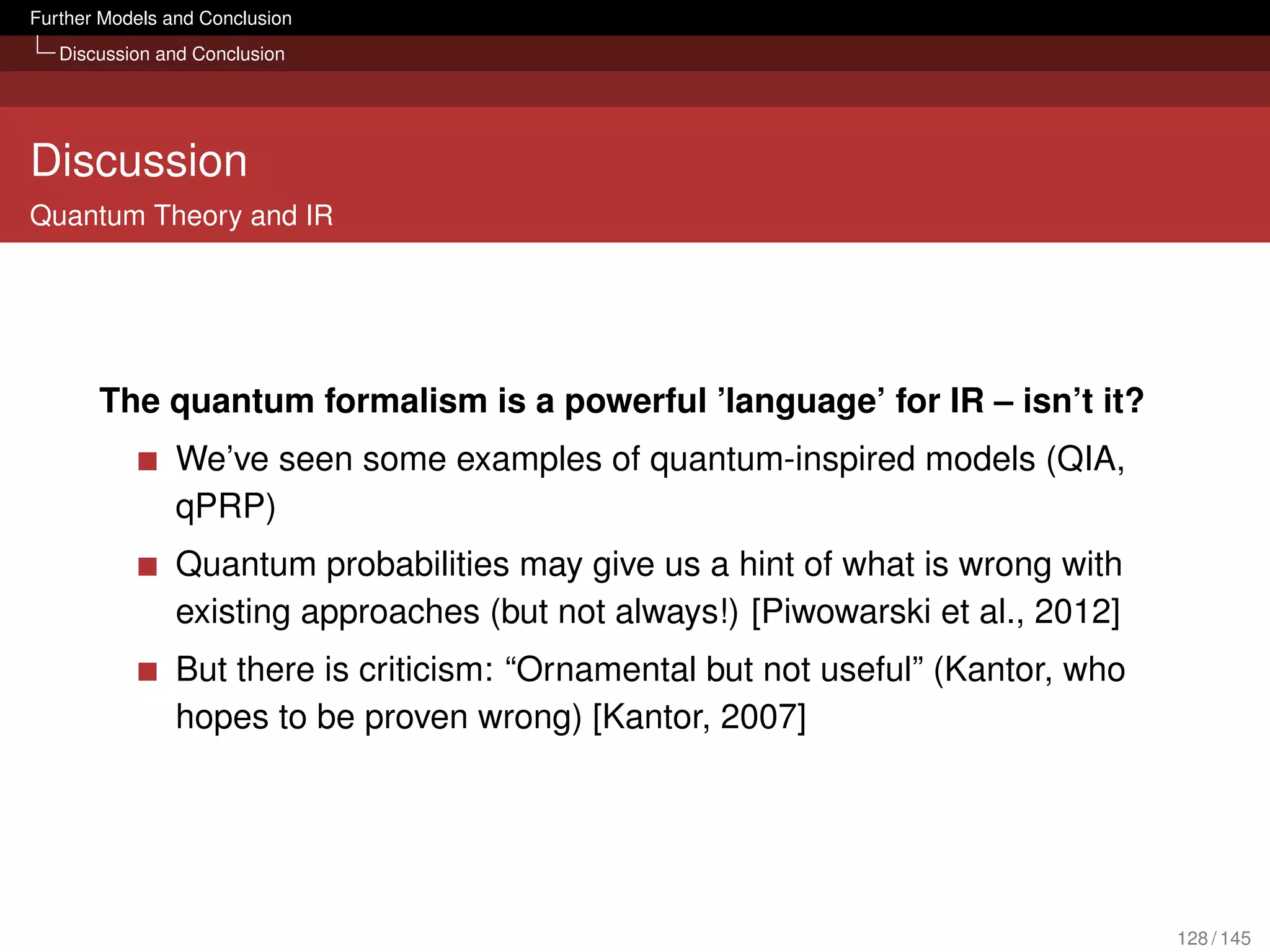 Further Models and Conclusion
   Discussion and Conclusion




Discussion
Quantum Theory and IR




       The quantum formalism is a powerful ’language’ for IR – isn’t it?
                We’ve seen some examples of quantum-inspired models (QIA,
                qPRP)
                Quantum probabilities may give us a hint of what is wrong with
                existing approaches (but not always!) [Piwowarski et al., 2012]
                But there is criticism: “Ornamental but not useful” (Kantor, who
                hopes to be proven wrong) [Kantor, 2007]




                                                                                   128 / 145
 
