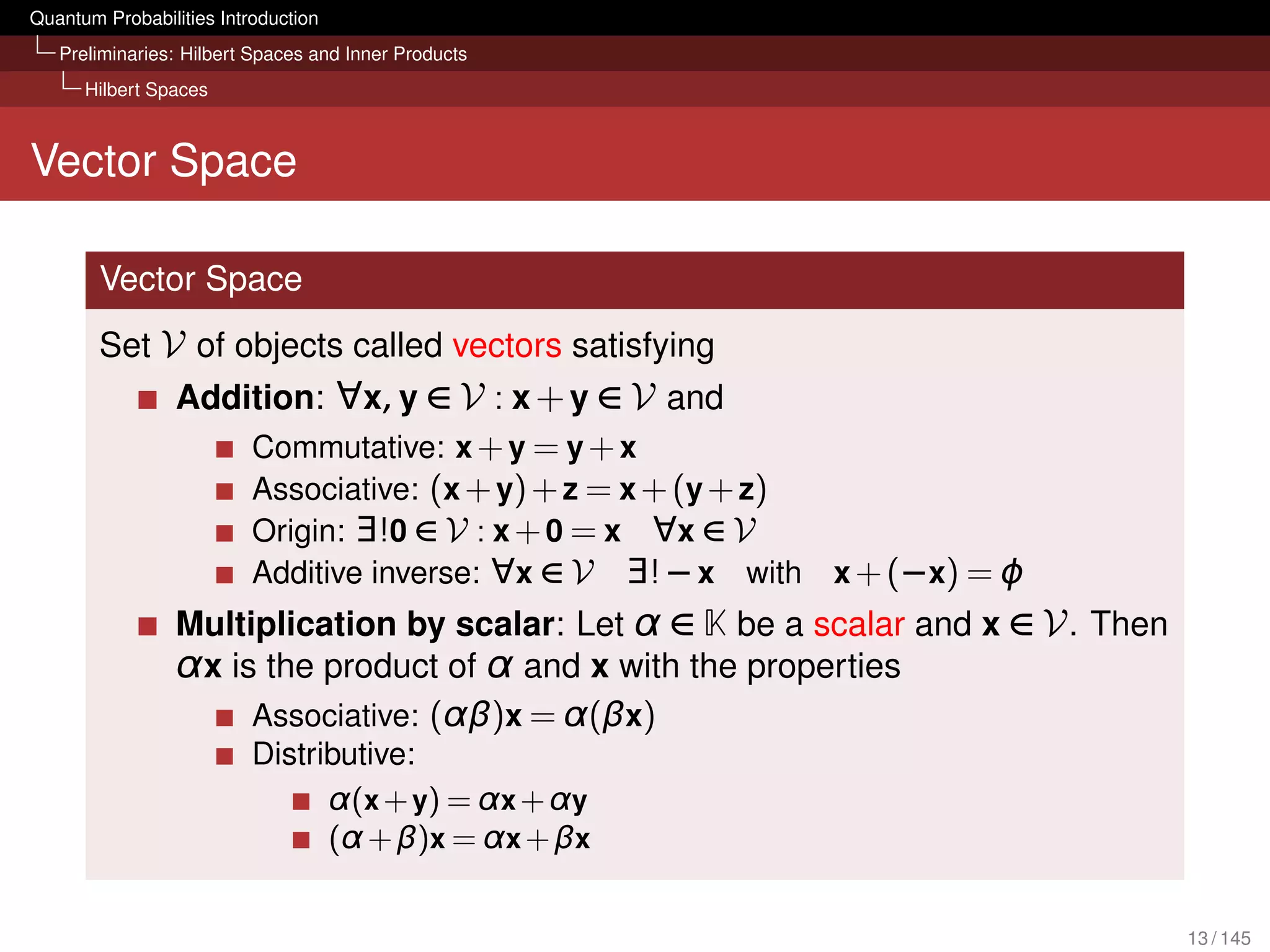 Quantum Probabilities Introduction
   Preliminaries: Hilbert Spaces and Inner Products
      Hilbert Spaces



Vector Space

        Vector Space
        Set V of objects called vectors satisfying
                 Addition: ∀x, y ∈ V : x + y ∈ V and
                     Commutative: x + y = y + x
                     Associative: (x + y) + z = x + (y + z)
                     Origin: ∃!0 ∈ V : x + 0 = x ∀x ∈ V
                     Additive inverse: ∀x ∈ V ∃! − x with x + (−x) = ϕ
                 Multiplication by scalar: Let α ∈ K be a scalar and x ∈ V . Then
                 α x is the product of α and x with the properties
                       Associative: (αβ)x = α(βx)
                          Distributive:
                                α(x + y) = α x + α y
                                (α + β)x = α x + βx


                                                                                    13 / 145
 