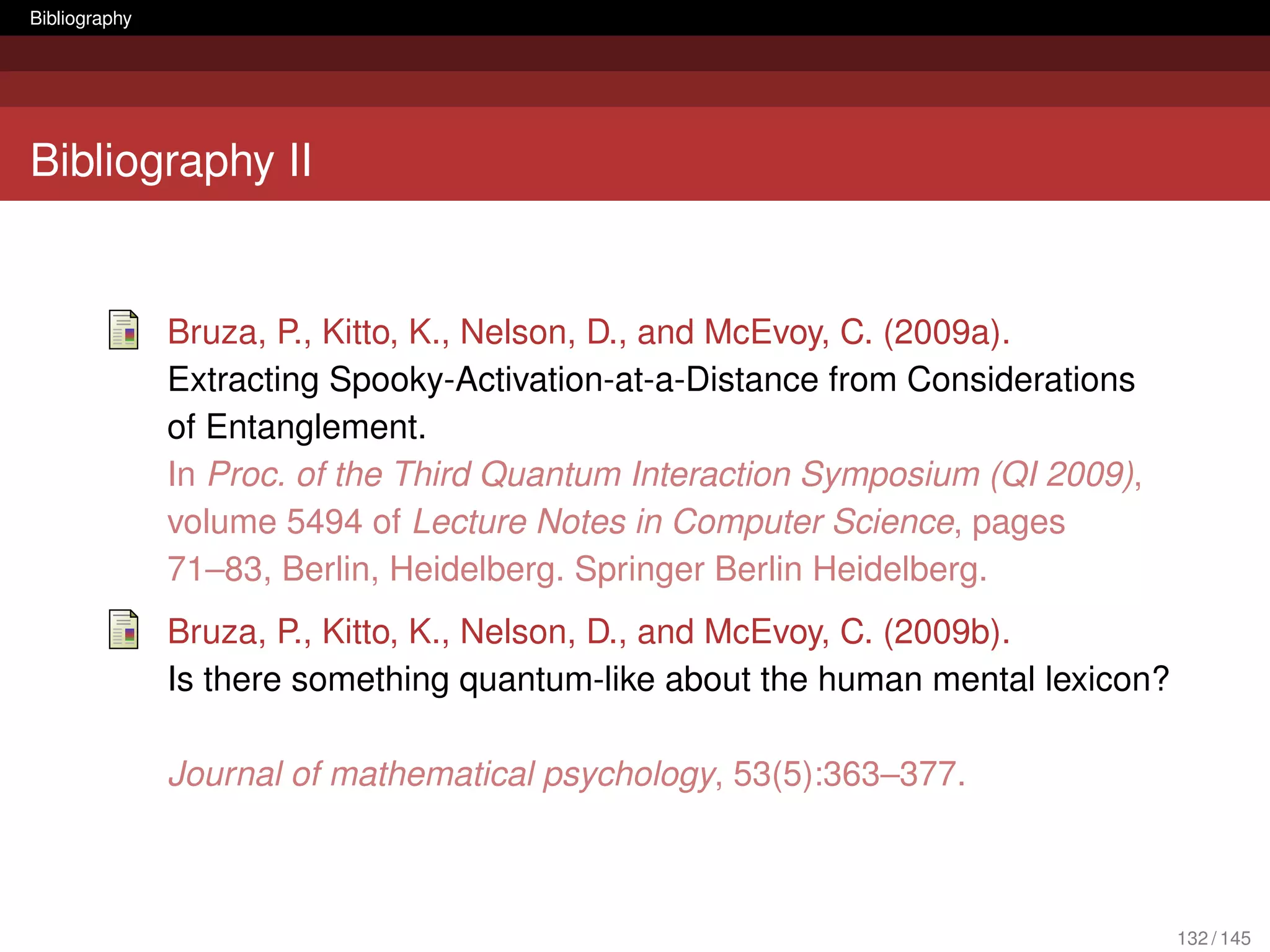 Bibliography




Bibliography II


               Bruza, P., Kitto, K., Nelson, D., and McEvoy, C. (2009a).
               Extracting Spooky-Activation-at-a-Distance from Considerations
               of Entanglement.
               In Proc. of the Third Quantum Interaction Symposium (QI 2009),
               volume 5494 of Lecture Notes in Computer Science, pages
               71–83, Berlin, Heidelberg. Springer Berlin Heidelberg.
               Bruza, P., Kitto, K., Nelson, D., and McEvoy, C. (2009b).
               Is there something quantum-like about the human mental lexicon?

               Journal of mathematical psychology, 53(5):363–377.



                                                                                 132 / 145
 