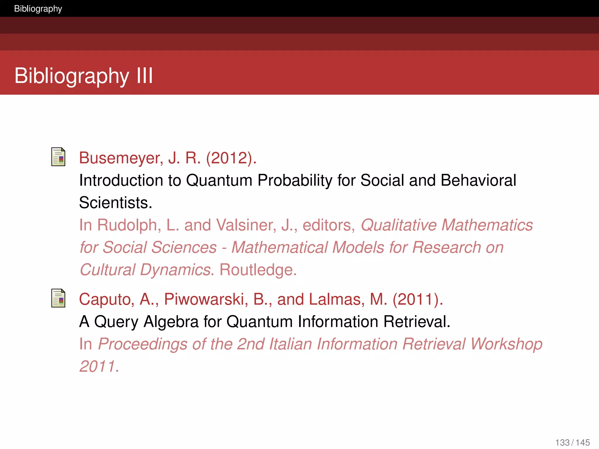 Bibliography




Bibliography III


               Busemeyer, J. R. (2012).
               Introduction to Quantum Probability for Social and Behavioral
               Scientists.
               In Rudolph, L. and Valsiner, J., editors, Qualitative Mathematics
               for Social Sciences - Mathematical Models for Research on
               Cultural Dynamics. Routledge.
               Caputo, A., Piwowarski, B., and Lalmas, M. (2011).
               A Query Algebra for Quantum Information Retrieval.
               In Proceedings of the 2nd Italian Information Retrieval Workshop
               2011.



                                                                                   133 / 145
 