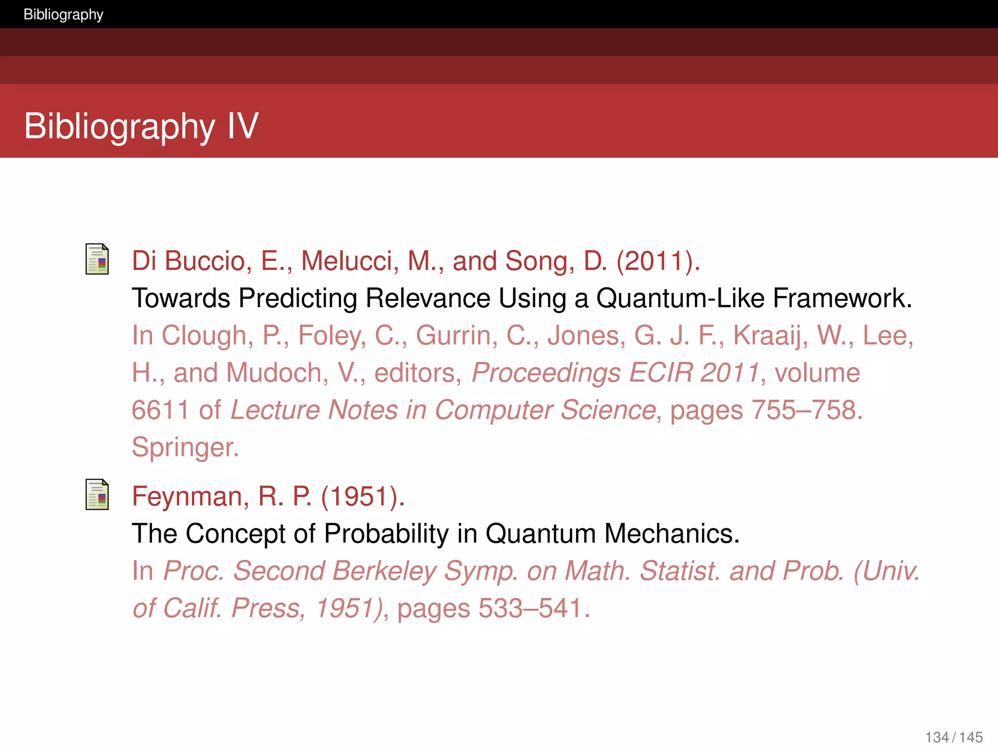 Bibliography




Bibliography IV


               Di Buccio, E., Melucci, M., and Song, D. (2011).
               Towards Predicting Relevance Using a Quantum-Like Framework.
               In Clough, P., Foley, C., Gurrin, C., Jones, G. J. F., Kraaij, W., Lee,
               H., and Mudoch, V., editors, Proceedings ECIR 2011, volume
               6611 of Lecture Notes in Computer Science, pages 755–758.
               Springer.
               Feynman, R. P. (1951).
               The Concept of Probability in Quantum Mechanics.
               In Proc. Second Berkeley Symp. on Math. Statist. and Prob. (Univ.
               of Calif. Press, 1951), pages 533–541.



                                                                                         134 / 145
 