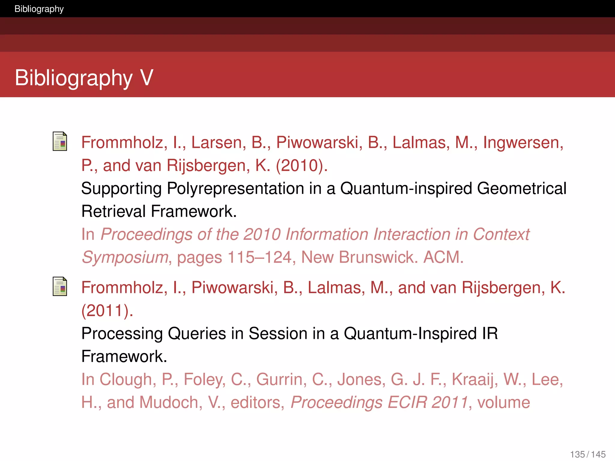 Bibliography




Bibliography V

               Frommholz, I., Larsen, B., Piwowarski, B., Lalmas, M., Ingwersen,
               P., and van Rijsbergen, K. (2010).
               Supporting Polyrepresentation in a Quantum-inspired Geometrical
               Retrieval Framework.
               In Proceedings of the 2010 Information Interaction in Context
               Symposium, pages 115–124, New Brunswick. ACM.
               Frommholz, I., Piwowarski, B., Lalmas, M., and van Rijsbergen, K.
               (2011).
               Processing Queries in Session in a Quantum-Inspired IR
               Framework.
               In Clough, P., Foley, C., Gurrin, C., Jones, G. J. F., Kraaij, W., Lee,
               H., and Mudoch, V., editors, Proceedings ECIR 2011, volume

                                                                                         135 / 145
 