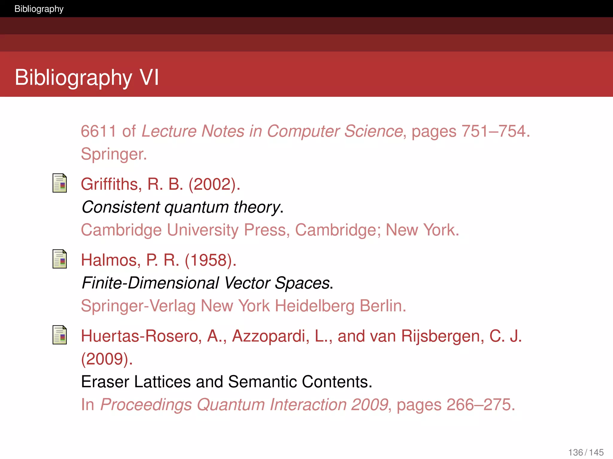 Bibliography




Bibliography VI

               6611 of Lecture Notes in Computer Science, pages 751–754.
               Springer.
               Grifﬁths, R. B. (2002).
               Consistent quantum theory.
               Cambridge University Press, Cambridge; New York.
               Halmos, P. R. (1958).
               Finite-Dimensional Vector Spaces.
               Springer-Verlag New York Heidelberg Berlin.
               Huertas-Rosero, A., Azzopardi, L., and van Rijsbergen, C. J.
               (2009).
               Eraser Lattices and Semantic Contents.
               In Proceedings Quantum Interaction 2009, pages 266–275.

                                                                              136 / 145
 