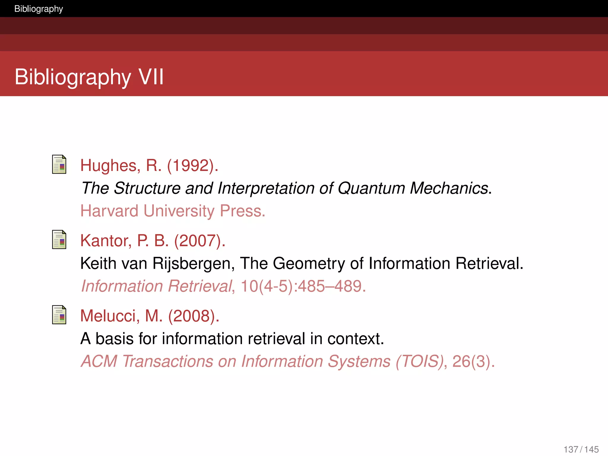 Bibliography




Bibliography VII



               Hughes, R. (1992).
               The Structure and Interpretation of Quantum Mechanics.
               Harvard University Press.
               Kantor, P. B. (2007).
               Keith van Rijsbergen, The Geometry of Information Retrieval.
               Information Retrieval, 10(4-5):485–489.
               Melucci, M. (2008).
               A basis for information retrieval in context.
               ACM Transactions on Information Systems (TOIS), 26(3).




                                                                              137 / 145
 