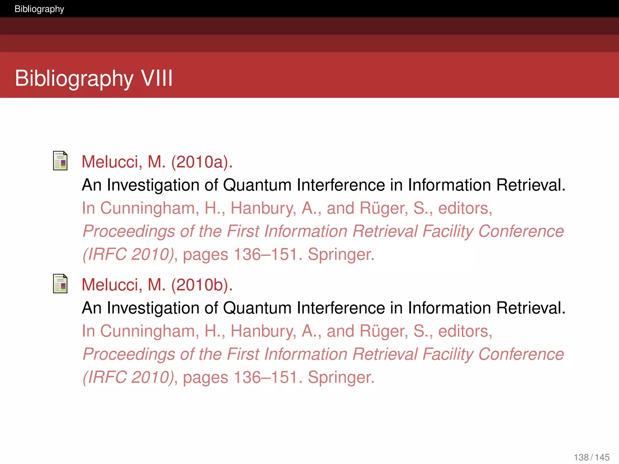 Bibliography




Bibliography VIII


               Melucci, M. (2010a).
               An Investigation of Quantum Interference in Information Retrieval.
               In Cunningham, H., Hanbury, A., and Rüger, S., editors,
               Proceedings of the First Information Retrieval Facility Conference
               (IRFC 2010), pages 136–151. Springer.
               Melucci, M. (2010b).
               An Investigation of Quantum Interference in Information Retrieval.
               In Cunningham, H., Hanbury, A., and Rüger, S., editors,
               Proceedings of the First Information Retrieval Facility Conference
               (IRFC 2010), pages 136–151. Springer.



                                                                                    138 / 145
 