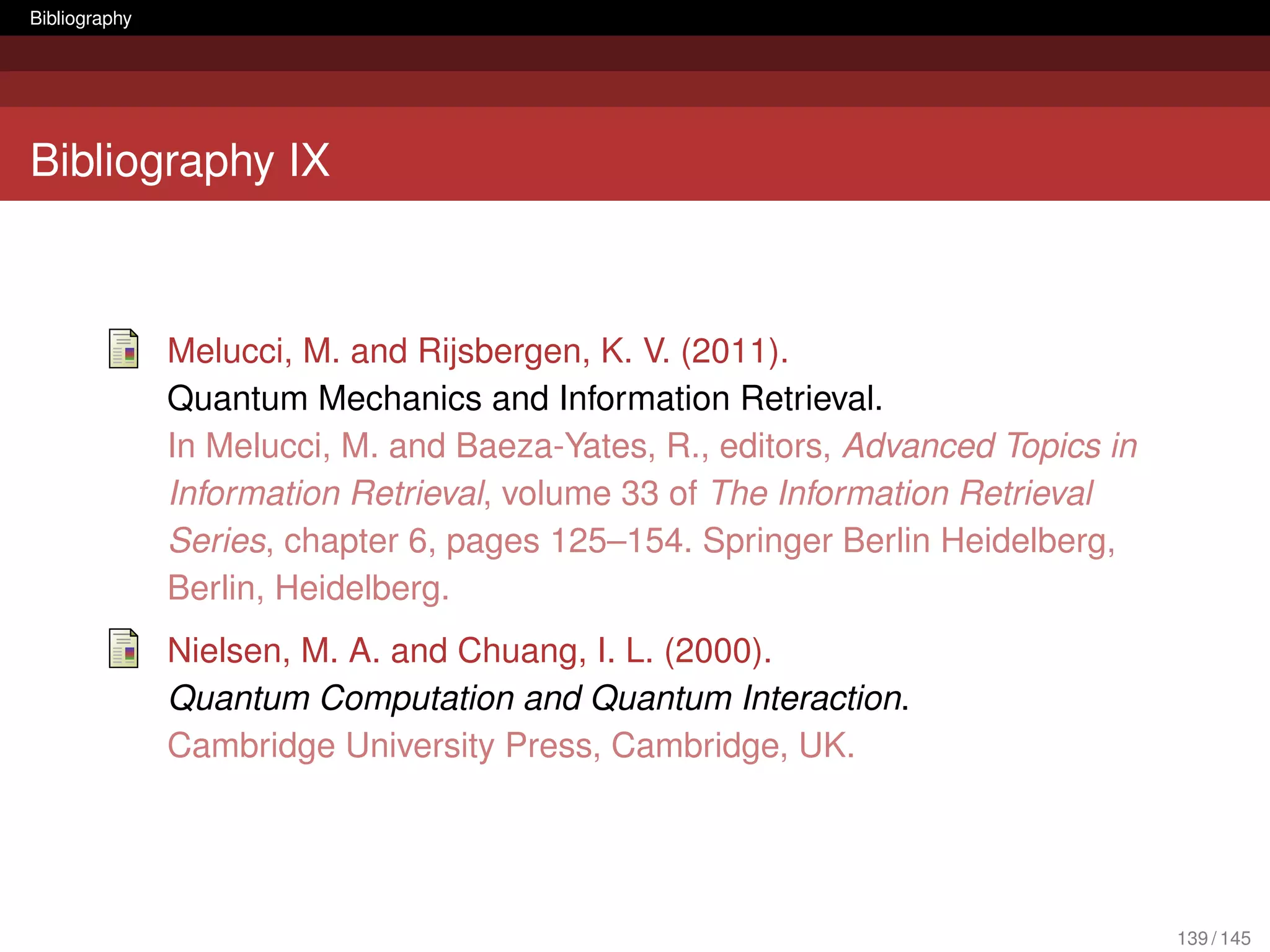 Bibliography




Bibliography IX



               Melucci, M. and Rijsbergen, K. V. (2011).
               Quantum Mechanics and Information Retrieval.
               In Melucci, M. and Baeza-Yates, R., editors, Advanced Topics in
               Information Retrieval, volume 33 of The Information Retrieval
               Series, chapter 6, pages 125–154. Springer Berlin Heidelberg,
               Berlin, Heidelberg.
               Nielsen, M. A. and Chuang, I. L. (2000).
               Quantum Computation and Quantum Interaction.
               Cambridge University Press, Cambridge, UK.




                                                                                 139 / 145
 