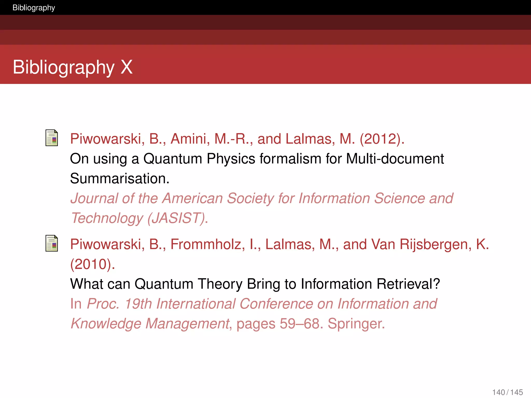 Bibliography




Bibliography X


               Piwowarski, B., Amini, M.-R., and Lalmas, M. (2012).
               On using a Quantum Physics formalism for Multi-document
               Summarisation.
               Journal of the American Society for Information Science and
               Technology (JASIST).
               Piwowarski, B., Frommholz, I., Lalmas, M., and Van Rijsbergen, K.
               (2010).
               What can Quantum Theory Bring to Information Retrieval?
               In Proc. 19th International Conference on Information and
               Knowledge Management, pages 59–68. Springer.



                                                                                   140 / 145
 