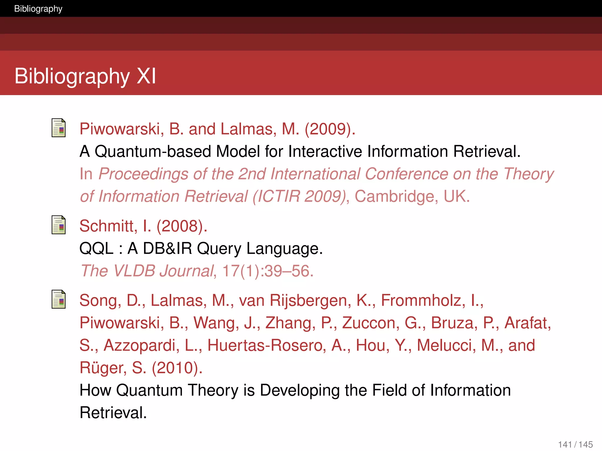 Bibliography




Bibliography XI

               Piwowarski, B. and Lalmas, M. (2009).
               A Quantum-based Model for Interactive Information Retrieval.
               In Proceedings of the 2nd International Conference on the Theory
               of Information Retrieval (ICTIR 2009), Cambridge, UK.
               Schmitt, I. (2008).
               QQL : A DB&IR Query Language.
               The VLDB Journal, 17(1):39–56.
               Song, D., Lalmas, M., van Rijsbergen, K., Frommholz, I.,
               Piwowarski, B., Wang, J., Zhang, P., Zuccon, G., Bruza, P., Arafat,
               S., Azzopardi, L., Huertas-Rosero, A., Hou, Y., Melucci, M., and
               Rüger, S. (2010).
               How Quantum Theory is Developing the Field of Information
               Retrieval.
                                                                                     141 / 145
 