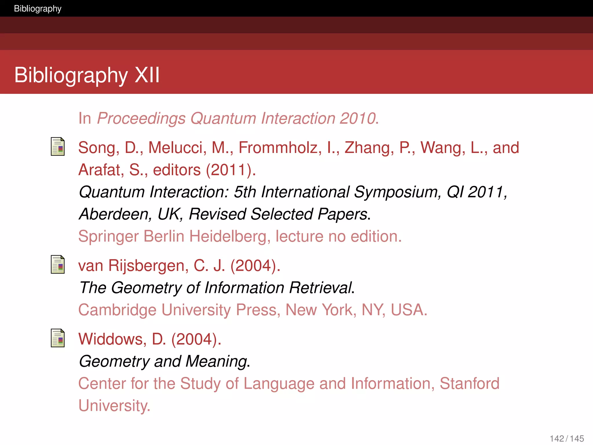 Bibliography




Bibliography XII
               In Proceedings Quantum Interaction 2010.
               Song, D., Melucci, M., Frommholz, I., Zhang, P., Wang, L., and
               Arafat, S., editors (2011).
               Quantum Interaction: 5th International Symposium, QI 2011,
               Aberdeen, UK, Revised Selected Papers.
               Springer Berlin Heidelberg, lecture no edition.
               van Rijsbergen, C. J. (2004).
               The Geometry of Information Retrieval.
               Cambridge University Press, New York, NY, USA.
               Widdows, D. (2004).
               Geometry and Meaning.
               Center for the Study of Language and Information, Stanford
               University.
                                                                                142 / 145
 