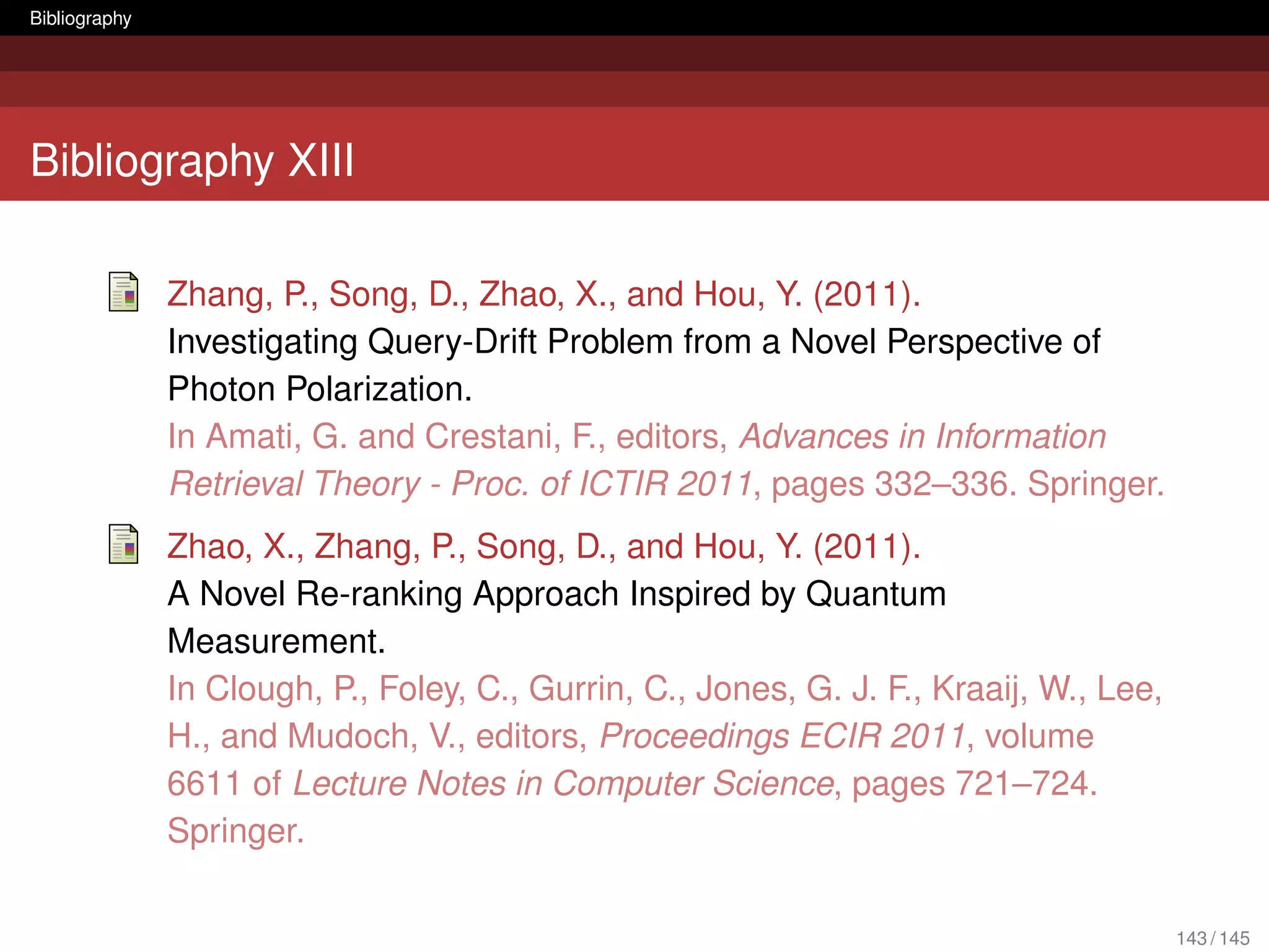 Bibliography




Bibliography XIII

               Zhang, P., Song, D., Zhao, X., and Hou, Y. (2011).
               Investigating Query-Drift Problem from a Novel Perspective of
               Photon Polarization.
               In Amati, G. and Crestani, F., editors, Advances in Information
               Retrieval Theory - Proc. of ICTIR 2011, pages 332–336. Springer.
               Zhao, X., Zhang, P., Song, D., and Hou, Y. (2011).
               A Novel Re-ranking Approach Inspired by Quantum
               Measurement.
               In Clough, P., Foley, C., Gurrin, C., Jones, G. J. F., Kraaij, W., Lee,
               H., and Mudoch, V., editors, Proceedings ECIR 2011, volume
               6611 of Lecture Notes in Computer Science, pages 721–724.
               Springer.

                                                                                         143 / 145
 