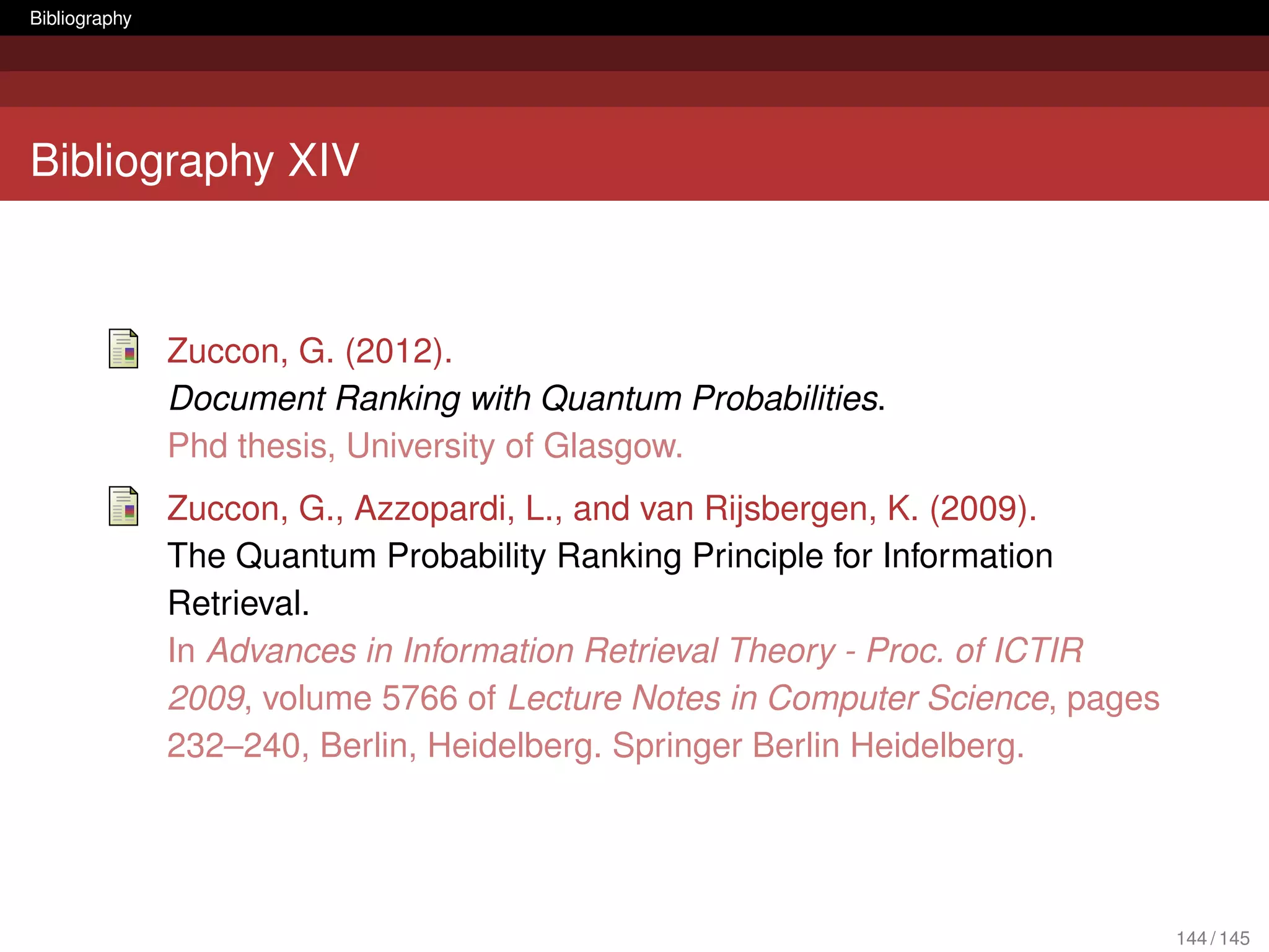 Bibliography




Bibliography XIV



               Zuccon, G. (2012).
               Document Ranking with Quantum Probabilities.
               Phd thesis, University of Glasgow.
               Zuccon, G., Azzopardi, L., and van Rijsbergen, K. (2009).
               The Quantum Probability Ranking Principle for Information
               Retrieval.
               In Advances in Information Retrieval Theory - Proc. of ICTIR
               2009, volume 5766 of Lecture Notes in Computer Science, pages
               232–240, Berlin, Heidelberg. Springer Berlin Heidelberg.




                                                                               144 / 145
 