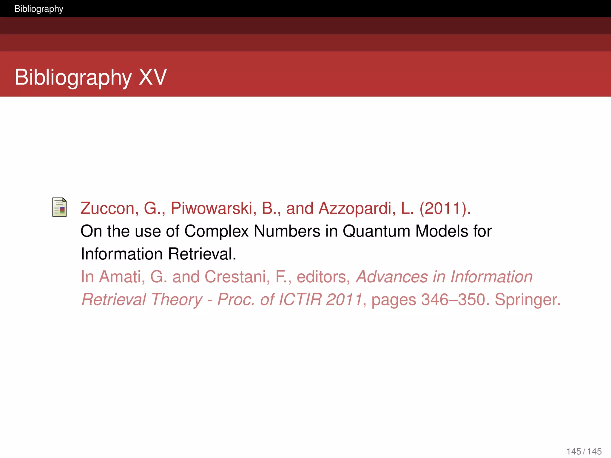 Bibliography




Bibliography XV




               Zuccon, G., Piwowarski, B., and Azzopardi, L. (2011).
               On the use of Complex Numbers in Quantum Models for
               Information Retrieval.
               In Amati, G. and Crestani, F., editors, Advances in Information
               Retrieval Theory - Proc. of ICTIR 2011, pages 346–350. Springer.




                                                                                  145 / 145
 