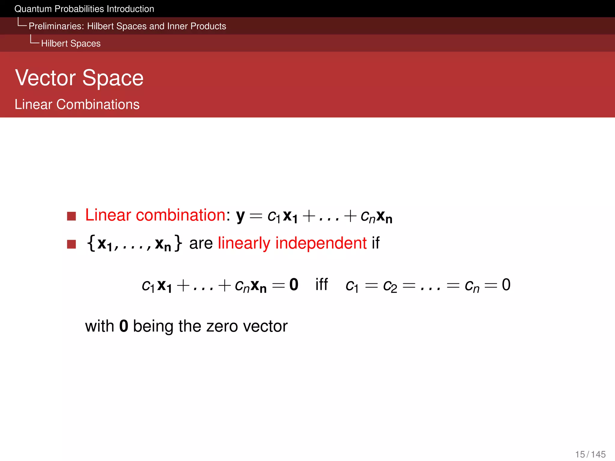 Quantum Probabilities Introduction
   Preliminaries: Hilbert Spaces and Inner Products
      Hilbert Spaces



Vector Space
Linear Combinations




                 Linear combination: y = c1 x1 + . . . + cn xn
                 {x1 , . . . , xn } are linearly independent if

                              c1 x1 + . . . + cn xn = 0   iff   c1 = c2 = . . . = cn = 0

                 with 0 being the zero vector




                                                                                           15 / 145
 