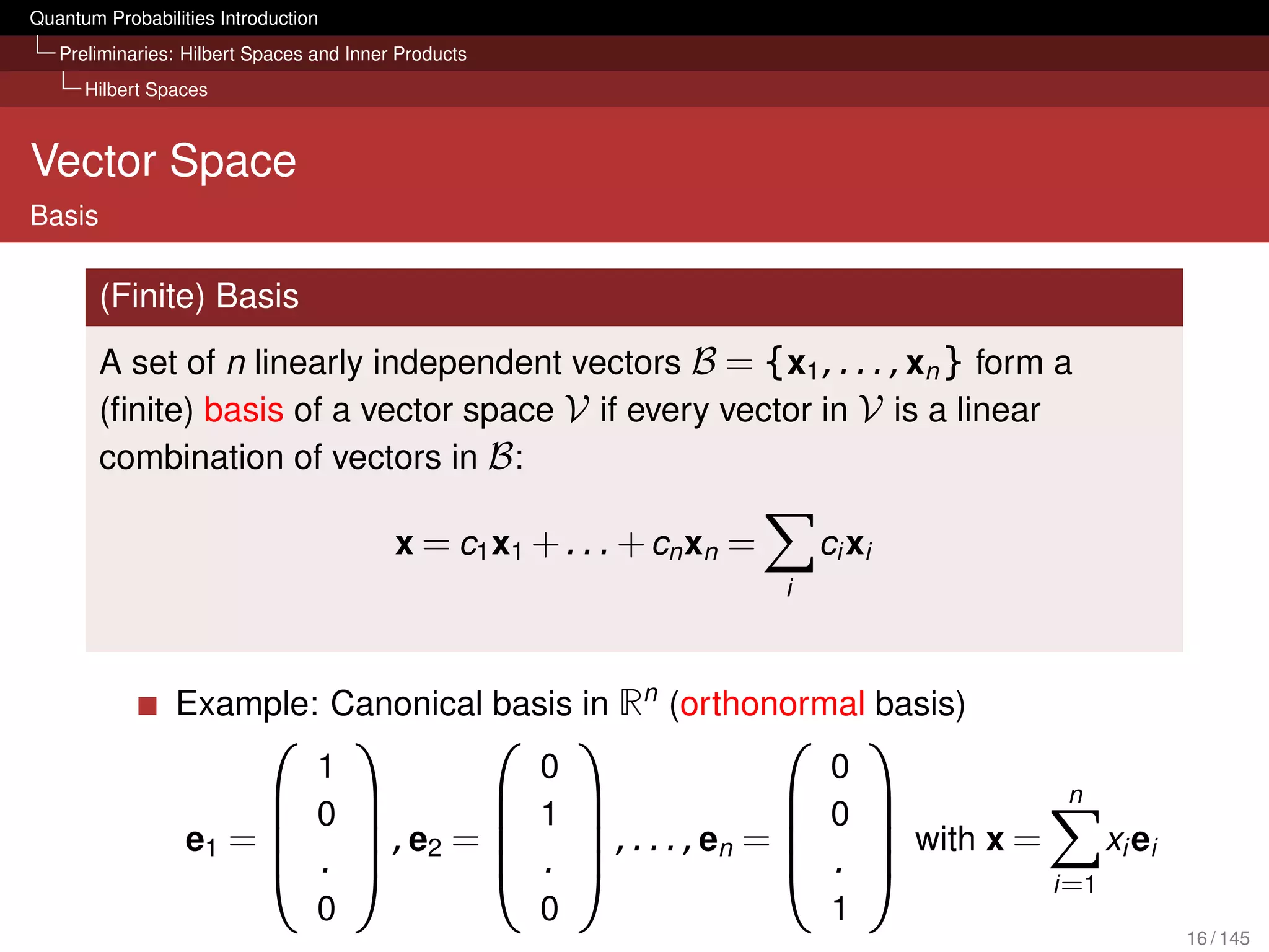 Quantum Probabilities Introduction
   Preliminaries: Hilbert Spaces and Inner Products
      Hilbert Spaces



Vector Space
Basis

        (Finite) Basis
        A set of n linearly independent vectors B = {x1 , . . . , xn } form a
        (ﬁnite) basis of a vector space V if every vector in V is a linear
        combination of vectors in B :

                                          x = c1 x1 + . . . + cn xn =       ci xi
                                                                        i



                 Example: Canonical basis in Rn (orthonormal basis)
                                                                            
                             1                          0                 0
                                                                                     n
                            0                        1               0 
                                                                     
                  e1 =         , e2 =   , . . . , en =   with x =      x i ei
                            .          .                .         i =1
                                 0                        0                  1
                                                                                         16 / 145
 
