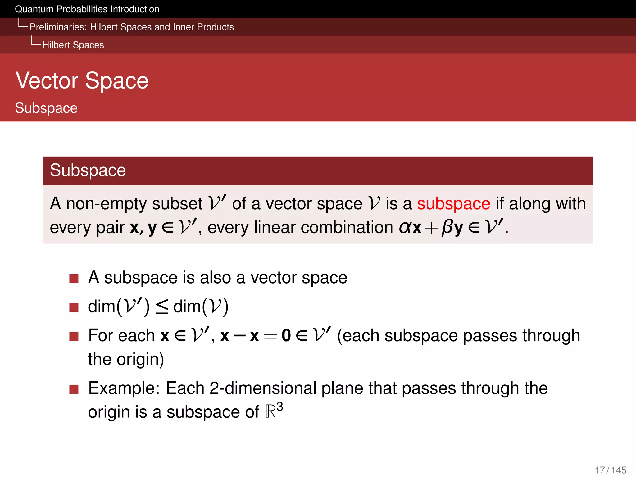 Quantum Probabilities Introduction
   Preliminaries: Hilbert Spaces and Inner Products
      Hilbert Spaces



Vector Space
Subspace



        Subspace
        A non-empty subset V of a vector space V is a subspace if along with
        every pair x, y ∈ V , every linear combination α x + βy ∈ V .

                 A subspace is also a vector space
                 dim(V ) ≤ dim(V)
                 For each x ∈ V , x − x = 0 ∈ V (each subspace passes through
                 the origin)
                 Example: Each 2-dimensional plane that passes through the
                 origin is a subspace of R3


                                                                                17 / 145
 