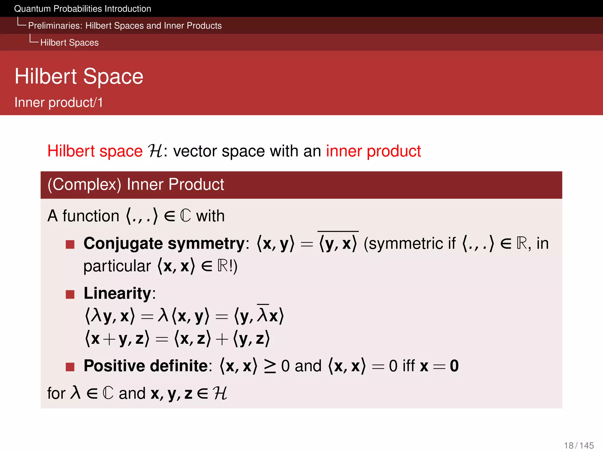 Quantum Probabilities Introduction
   Preliminaries: Hilbert Spaces and Inner Products
      Hilbert Spaces



Hilbert Space
Inner product/1


        Hilbert space H: vector space with an inner product

        (Complex) Inner Product
        A function 〈., .〉 ∈ C with
                 Conjugate symmetry: 〈x, y〉 = 〈y, x〉 (symmetric if 〈., .〉 ∈ R, in
                 particular 〈x, x〉 ∈ R!)
                 Linearity:
                 〈λy, x〉 = λ〈x, y〉 = 〈y, λx〉
                 〈x + y, z〉 = 〈x, z〉 + 〈y, z〉
                 Positive deﬁnite: 〈x, x〉 ≥ 0 and 〈x, x〉 = 0 iff x = 0
        for λ ∈ C and x, y, z ∈ H


                                                                                    18 / 145
 