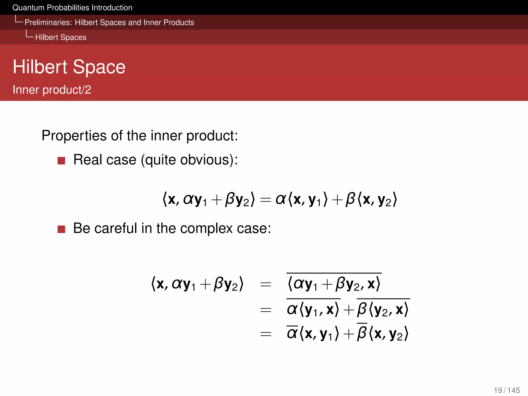 Quantum Probabilities Introduction
   Preliminaries: Hilbert Spaces and Inner Products
      Hilbert Spaces



Hilbert Space
Inner product/2


        Properties of the inner product:
                 Real case (quite obvious):

                                         〈x, α y1 + βy2 〉 = α〈x, y1 〉 + β〈x, y2 〉
                 Be careful in the complex case:


                                      〈x, α y1 + βy2 〉 = 〈α y1 + βy2 , x〉
                                                         = α〈y1 , x〉 + β〈y2 , x〉
                                                         = α〈x, y1 〉 + β〈x, y2 〉


                                                                                    19 / 145
 