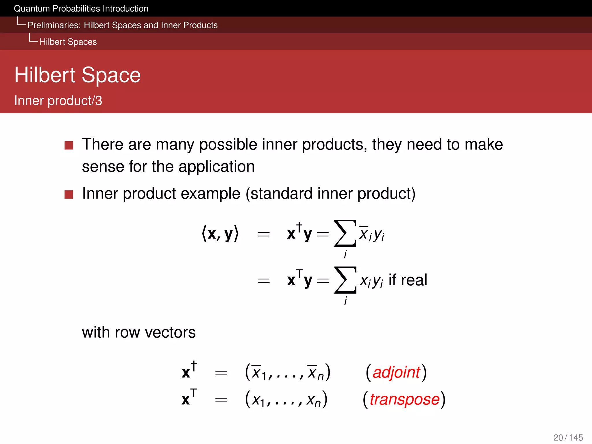 Quantum Probabilities Introduction
   Preliminaries: Hilbert Spaces and Inner Products
      Hilbert Spaces



Hilbert Space
Inner product/3


                 There are many possible inner products, they need to make
                 sense for the application
                 Inner product example (standard inner product)

                                                〈 x , y 〉 = x† y =             x i yi
                                                                           i

                                                         = xT y =              xi yi if real
                                                                           i

                 with row vectors

                                         x†       = (x 1 , . . . , x n )        (adjoint )
                                            T
                                         x        = (x1 , . . . , xn )         (transpose)

                                                                                               20 / 145
 