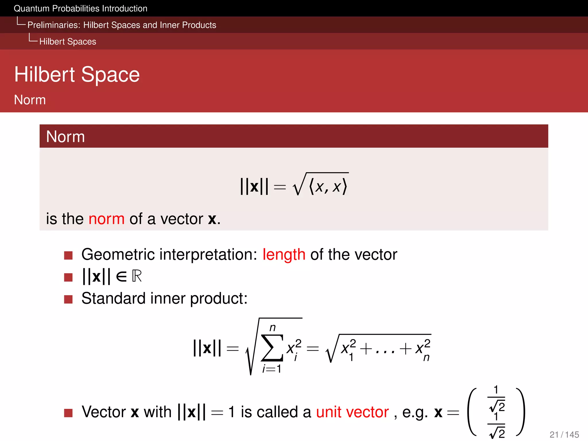 Quantum Probabilities Introduction
   Preliminaries: Hilbert Spaces and Inner Products
      Hilbert Spaces



Hilbert Space
Norm

        Norm


                                                      ||x|| =      〈x , x 〉
        is the norm of a vector x.

                 Geometric interpretation: length of the vector
                 ||x|| ∈ R
                 Standard inner product:
                                                          n
                                            ||x|| =             xi2 =     2            2
                                                                         x1 + . . . + xn
                                                         i =1
                                                                                           1
                                                                                            2
                 Vector x with ||x|| = 1 is called a unit vector , e.g. x =                1
                                                                                           2    21 / 145
 