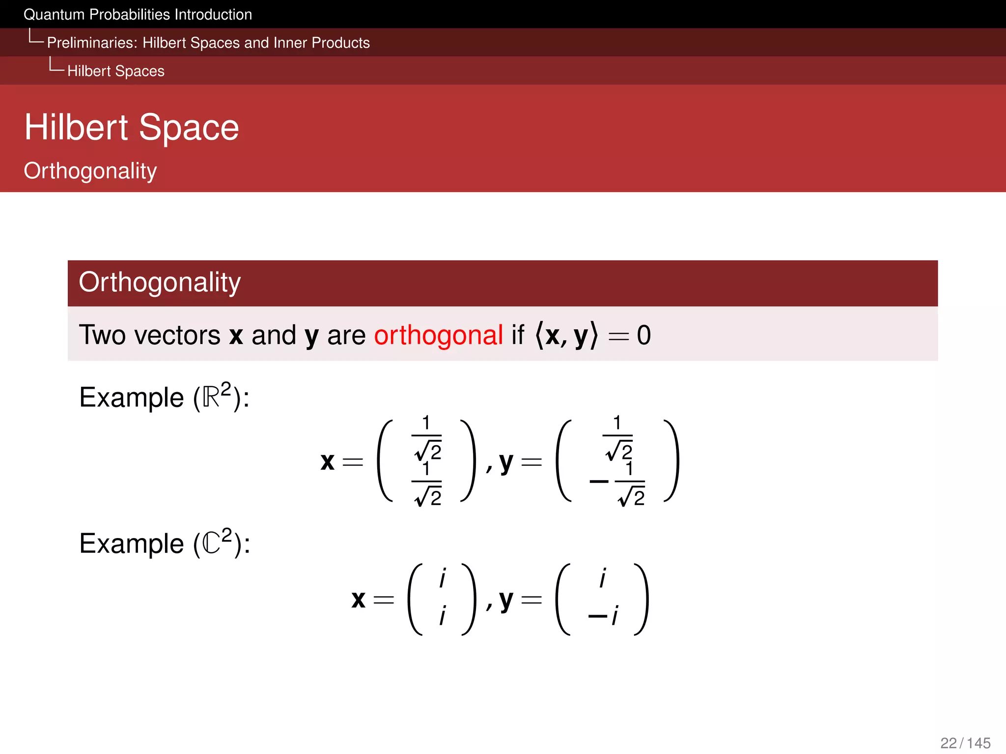 Quantum Probabilities Introduction
   Preliminaries: Hilbert Spaces and Inner Products
      Hilbert Spaces



Hilbert Space
Orthogonality




        Orthogonality
        Two vectors x and y are orthogonal if 〈x, y〉 = 0

        Example (R2 ):
                                                      1                  1
                                                       2                  2
                                           x=         1       ,y =        1
                                                      2
                                                                     −       2
                             2
        Example (C ):
                                                          i          i
                                                x=            ,y =
                                                          i          −i



                                                                                 22 / 145
 