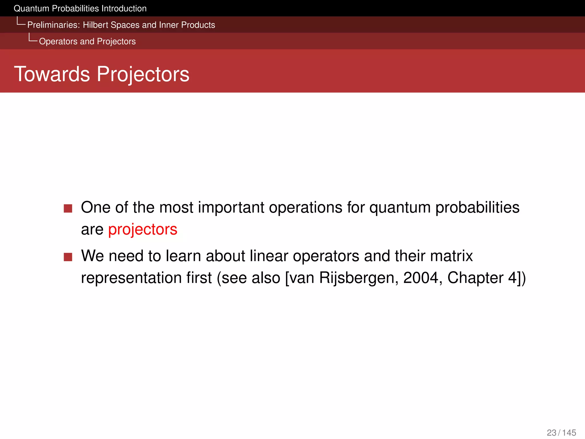 Quantum Probabilities Introduction
   Preliminaries: Hilbert Spaces and Inner Products
      Operators and Projectors



Towards Projectors




                 One of the most important operations for quantum probabilities
                 are projectors
                 We need to learn about linear operators and their matrix
                 representation ﬁrst (see also [van Rijsbergen, 2004, Chapter 4])




                                                                                    23 / 145
 