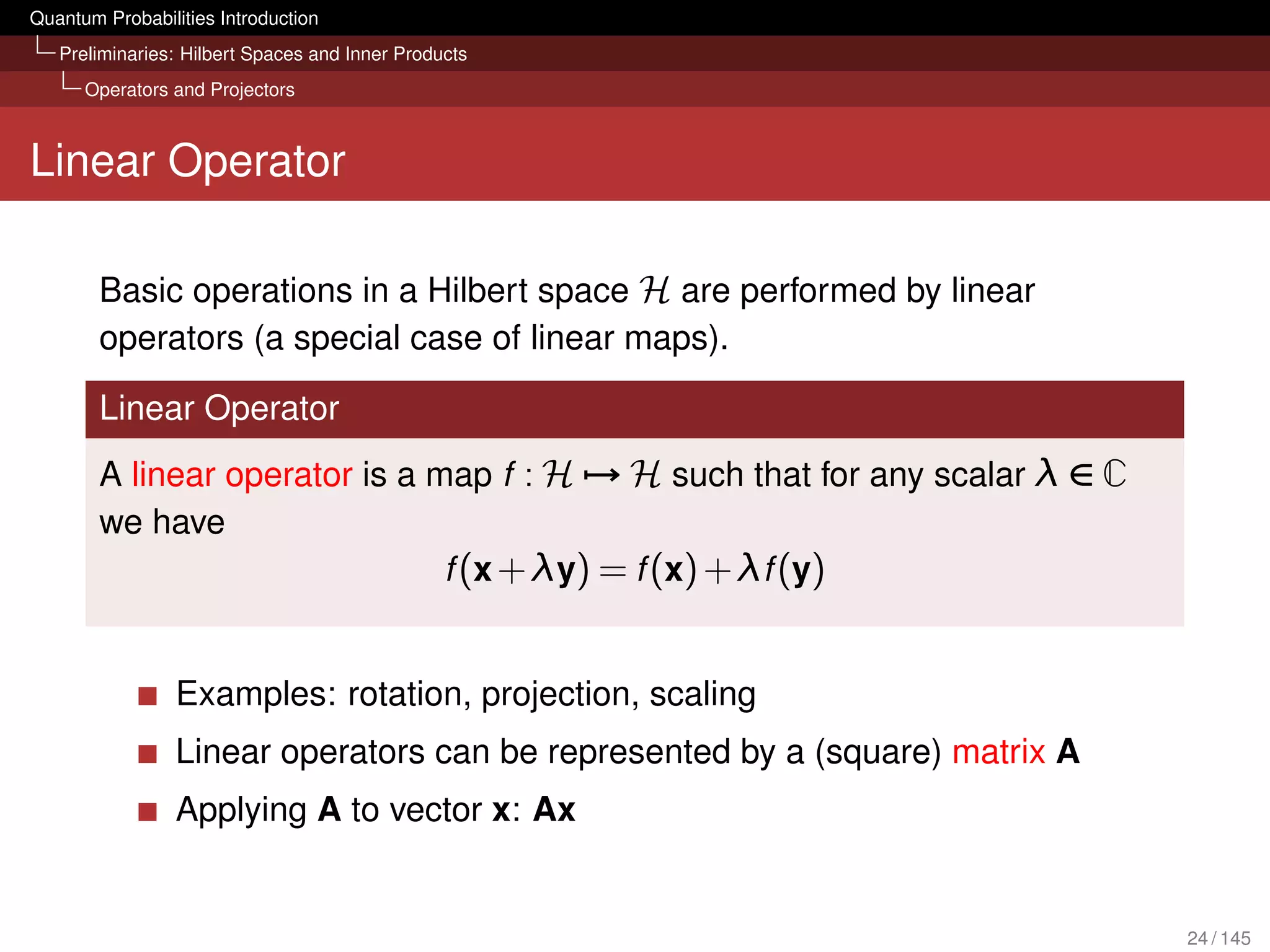 Quantum Probabilities Introduction
   Preliminaries: Hilbert Spaces and Inner Products
      Operators and Projectors



Linear Operator

        Basic operations in a Hilbert space H are performed by linear
        operators (a special case of linear maps).

        Linear Operator
        A linear operator is a map f : H → H such that for any scalar λ ∈ C
        we have
                                f (x + λy) = f (x) + λf (y)


                 Examples: rotation, projection, scaling
                 Linear operators can be represented by a (square) matrix A
                 Applying A to vector x: Ax


                                                                              24 / 145
 