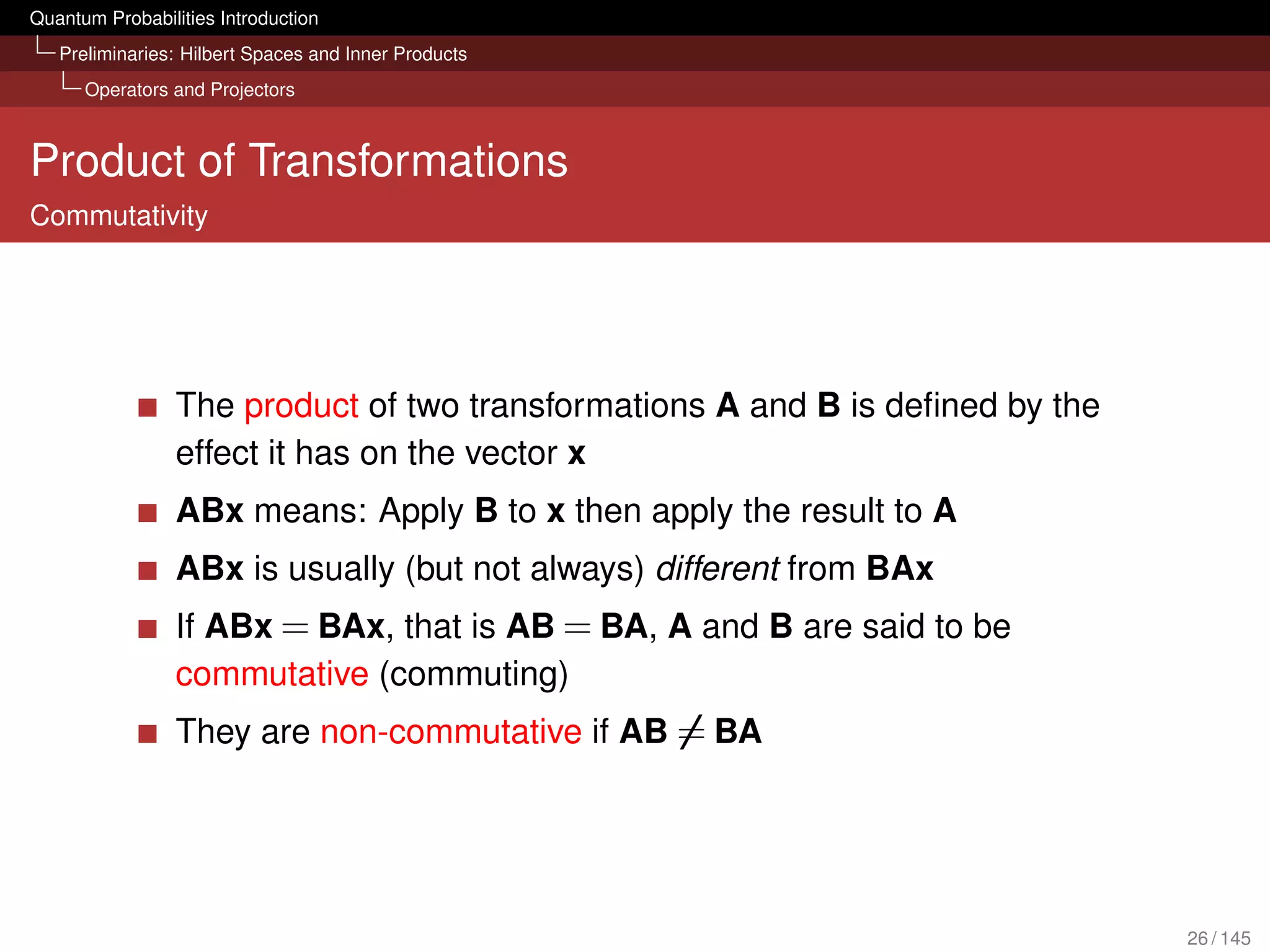 Quantum Probabilities Introduction
   Preliminaries: Hilbert Spaces and Inner Products
      Operators and Projectors



Product of Transformations
Commutativity




                 The product of two transformations A and B is deﬁned by the
                 effect it has on the vector x
                 ABx means: Apply B to x then apply the result to A
                 ABx is usually (but not always) different from BAx
                 If ABx = BAx, that is AB = BA, A and B are said to be
                 commutative (commuting)
                 They are non-commutative if AB = BA




                                                                               26 / 145
 