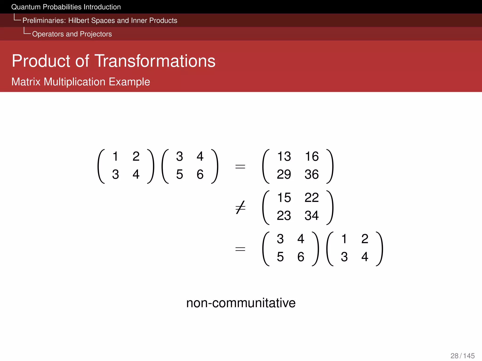 Quantum Probabilities Introduction
   Preliminaries: Hilbert Spaces and Inner Products
      Operators and Projectors



Product of Transformations
Matrix Multiplication Example




                                 1   2            3    4            13     16
                                                             =
                                 3   4            5    6            29     36
                                                                    15     22
                                                             =
                                                                    23     34
                                                                    3     4     1   2
                                                             =
                                                                    5     6     3   4


                                                      non-communitative


                                                                                        28 / 145
 