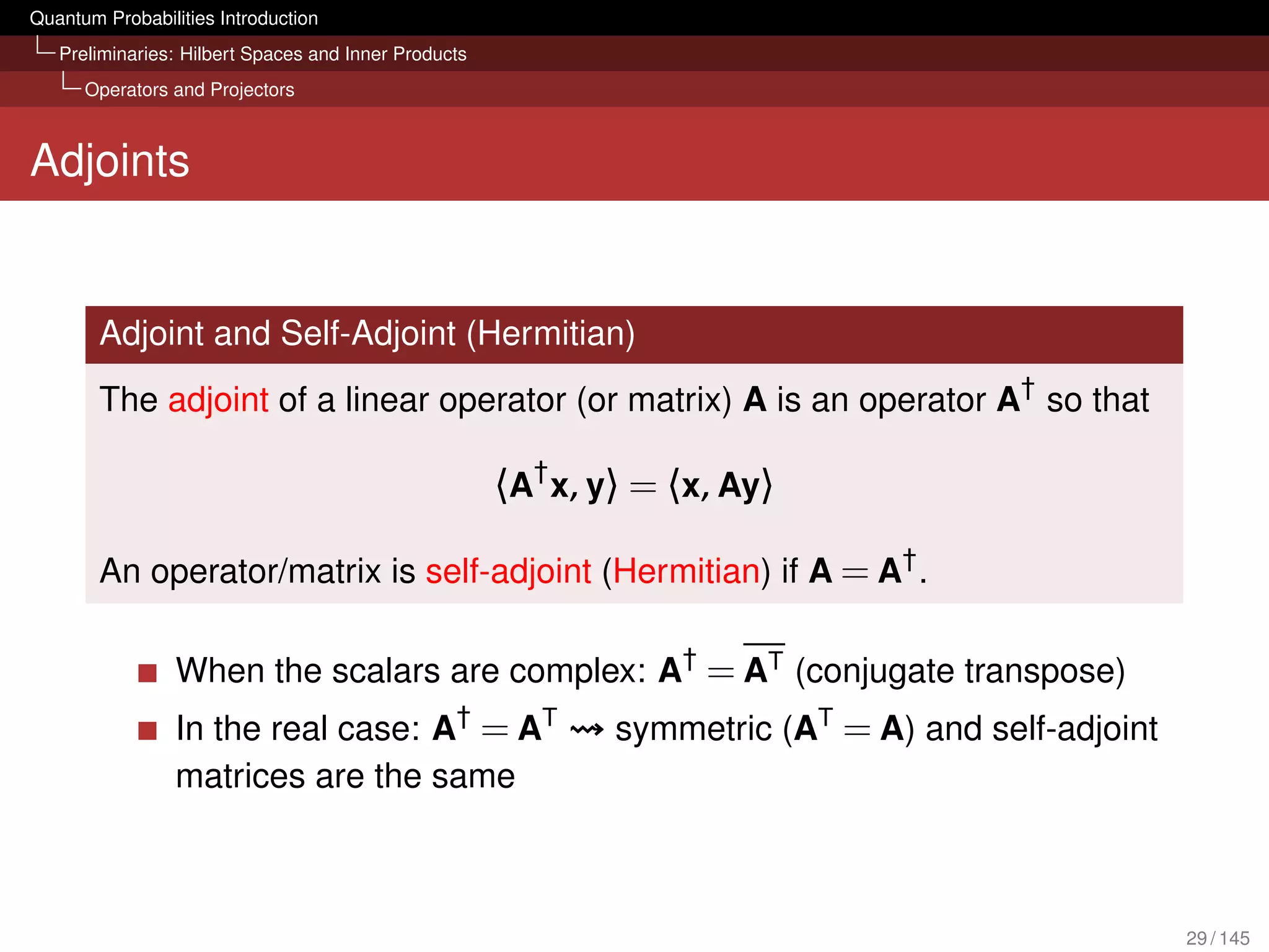 Quantum Probabilities Introduction
   Preliminaries: Hilbert Spaces and Inner Products
      Operators and Projectors



Adjoints


        Adjoint and Self-Adjoint (Hermitian)
        The adjoint of a linear operator (or matrix) A is an operator A† so that

                                                      〈A† x, y〉 = 〈x, Ay〉

        An operator/matrix is self-adjoint (Hermitian) if A = A† .

                 When the scalars are complex: A† = AT (conjugate transpose)
                 In the real case: A† = AT                    symmetric (AT = A) and self-adjoint
                 matrices are the same



                                                                                                    29 / 145
 