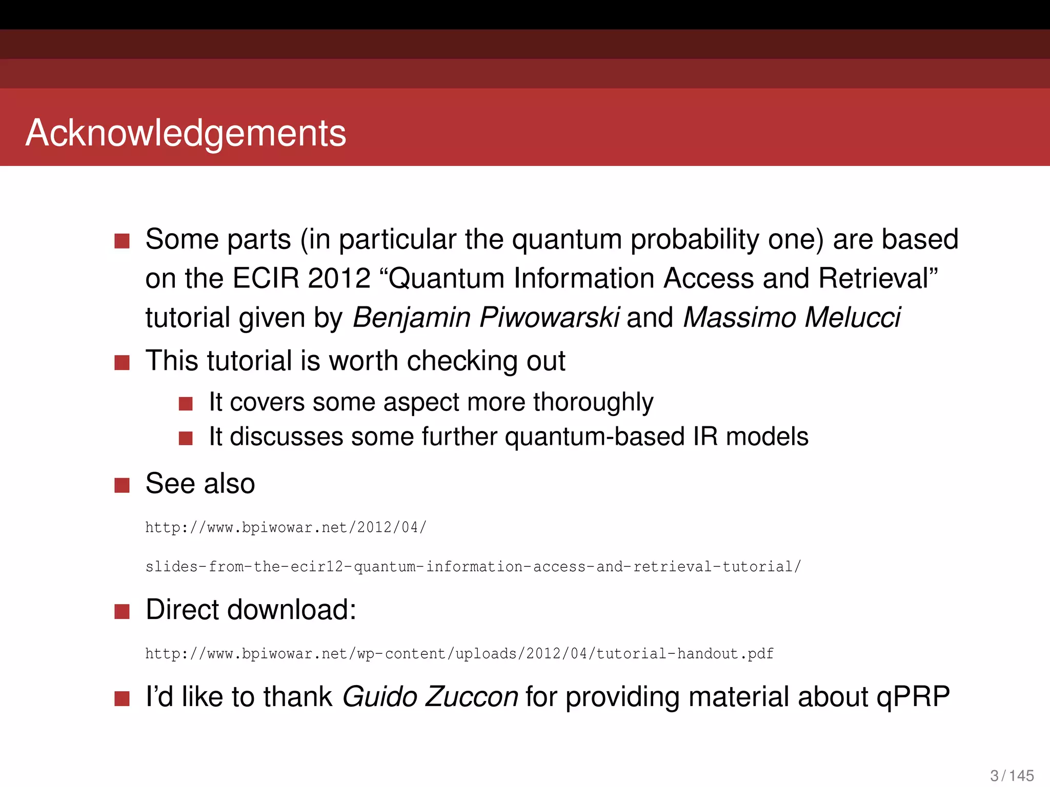 Acknowledgements

     Some parts (in particular the quantum probability one) are based
     on the ECIR 2012 “Quantum Information Access and Retrieval”
     tutorial given by Benjamin Piwowarski and Massimo Melucci
     This tutorial is worth checking out
            It covers some aspect more thoroughly
            It discusses some further quantum-based IR models
     See also
     http://www.bpiwowar.net/2012/04/

     slides-from-the-ecir12-quantum-information-access-and-retrieval-tutorial/

     Direct download:
     http://www.bpiwowar.net/wp-content/uploads/2012/04/tutorial-handout.pdf

     I’d like to thank Guido Zuccon for providing material about qPRP

                                                                                 3 / 145
 