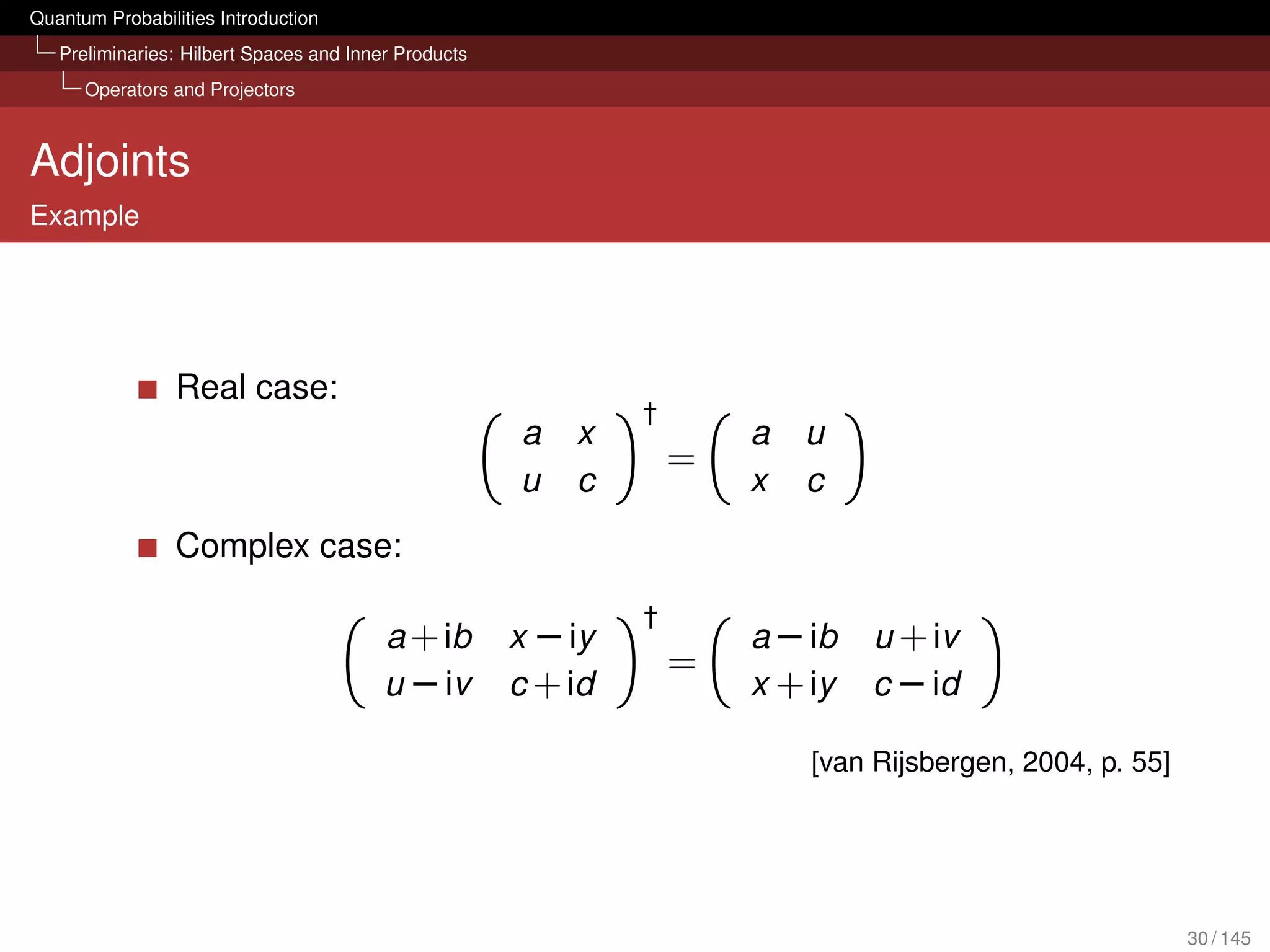 Quantum Probabilities Introduction
   Preliminaries: Hilbert Spaces and Inner Products
      Operators and Projectors



Adjoints
Example




                 Real case:
                                                               †
                                                      a   x            a   u
                                                                   =
                                                      u   c            x   c
                 Complex case:

                                                               †
                                         a + ib       x − iy           a − ib   u + iv
                                                                   =
                                         u − iv       c + id           x + iy   c − id

                                                                           [van Rijsbergen, 2004, p. 55]




                                                                                                           30 / 145
 