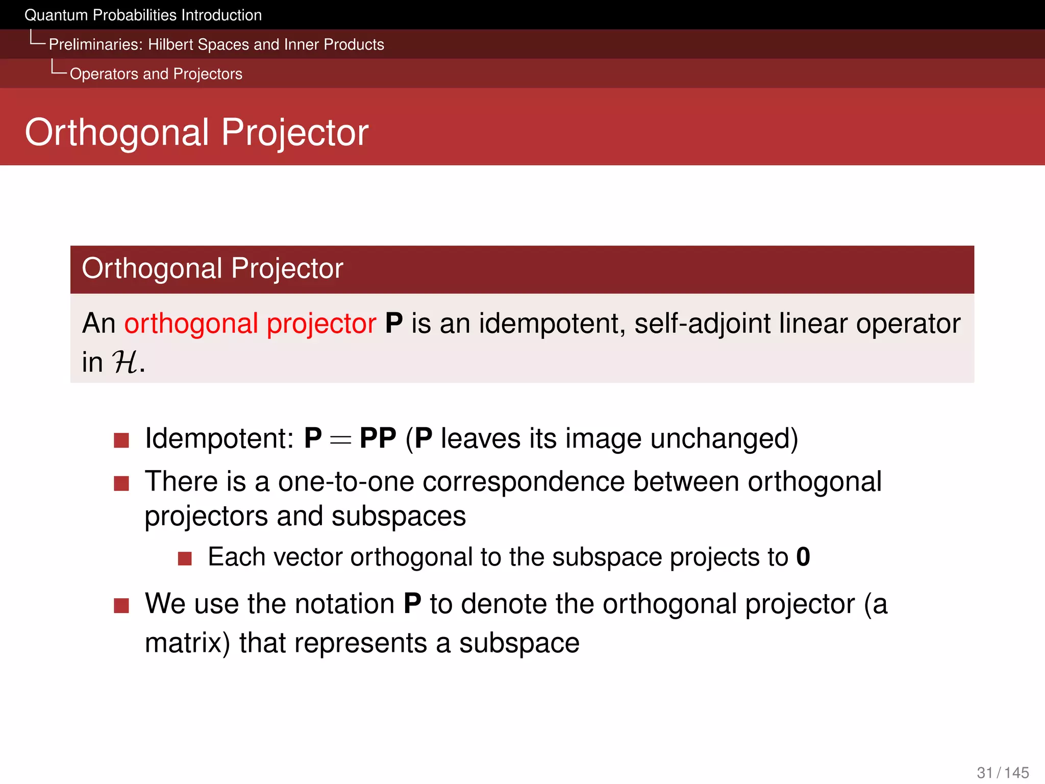 Quantum Probabilities Introduction
   Preliminaries: Hilbert Spaces and Inner Products
      Operators and Projectors



Orthogonal Projector


        Orthogonal Projector
        An orthogonal projector P is an idempotent, self-adjoint linear operator
        in H.

                 Idempotent: P = PP (P leaves its image unchanged)
                 There is a one-to-one correspondence between orthogonal
                 projectors and subspaces
                          Each vector orthogonal to the subspace projects to 0
                 We use the notation P to denote the orthogonal projector (a
                 matrix) that represents a subspace



                                                                                   31 / 145
 