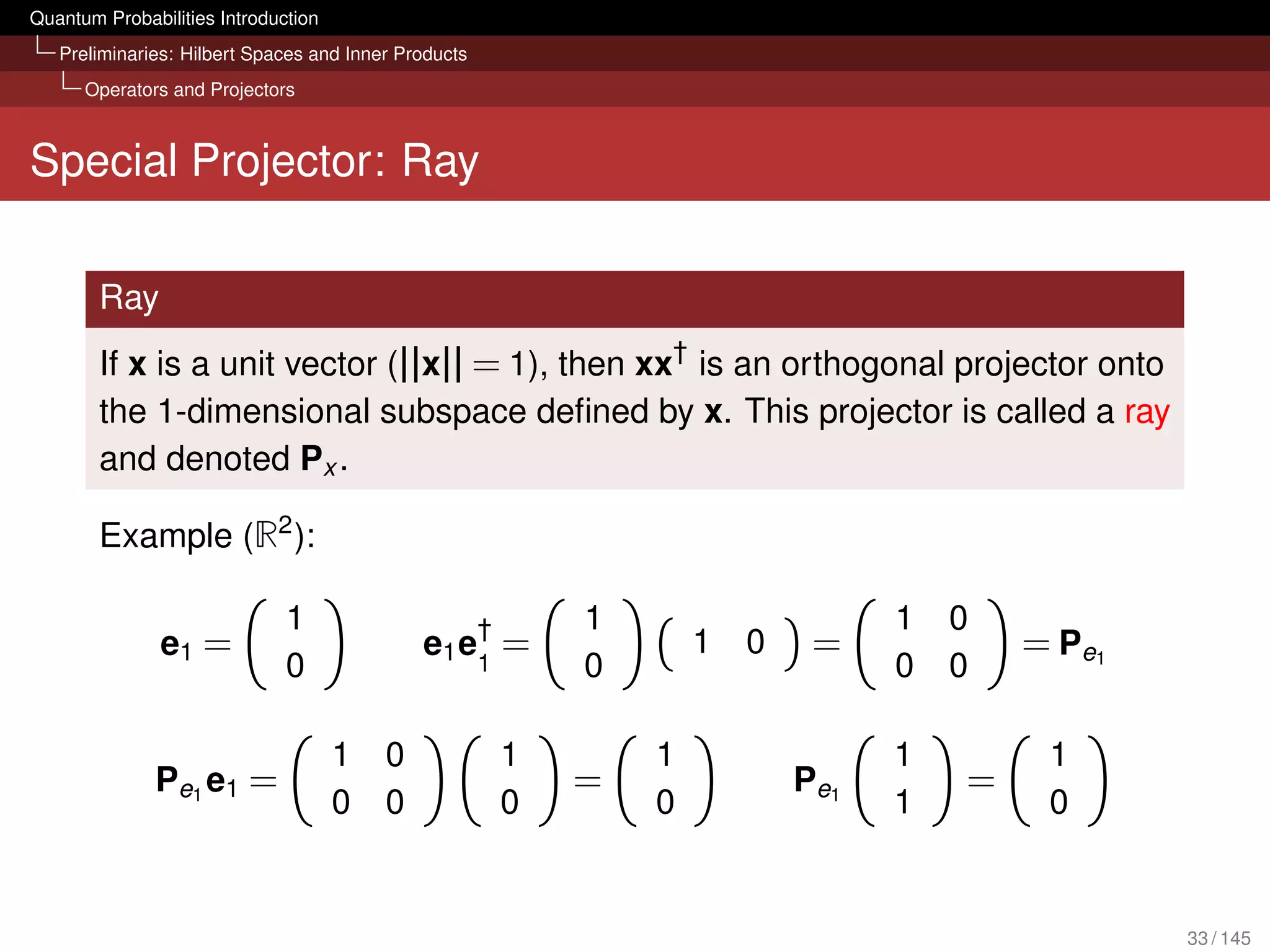 Quantum Probabilities Introduction
   Preliminaries: Hilbert Spaces and Inner Products
      Operators and Projectors



Special Projector: Ray

        Ray
        If x is a unit vector (||x|| = 1), then xx† is an orthogonal projector onto
        the 1-dimensional subspace deﬁned by x. This projector is called a ray
        and denoted Px .

        Example (R2 ):

                              1                  †        1                     1   0
               e1 =                          e1 e1 =              1   0    =            = Pe1
                              0                           0                     0   0

                                     1   0            1       1                 1        1
              Pe1 e1 =                                    =               Pe1       =
                                     0   0            0       0                 1        0


                                                                                                33 / 145
 