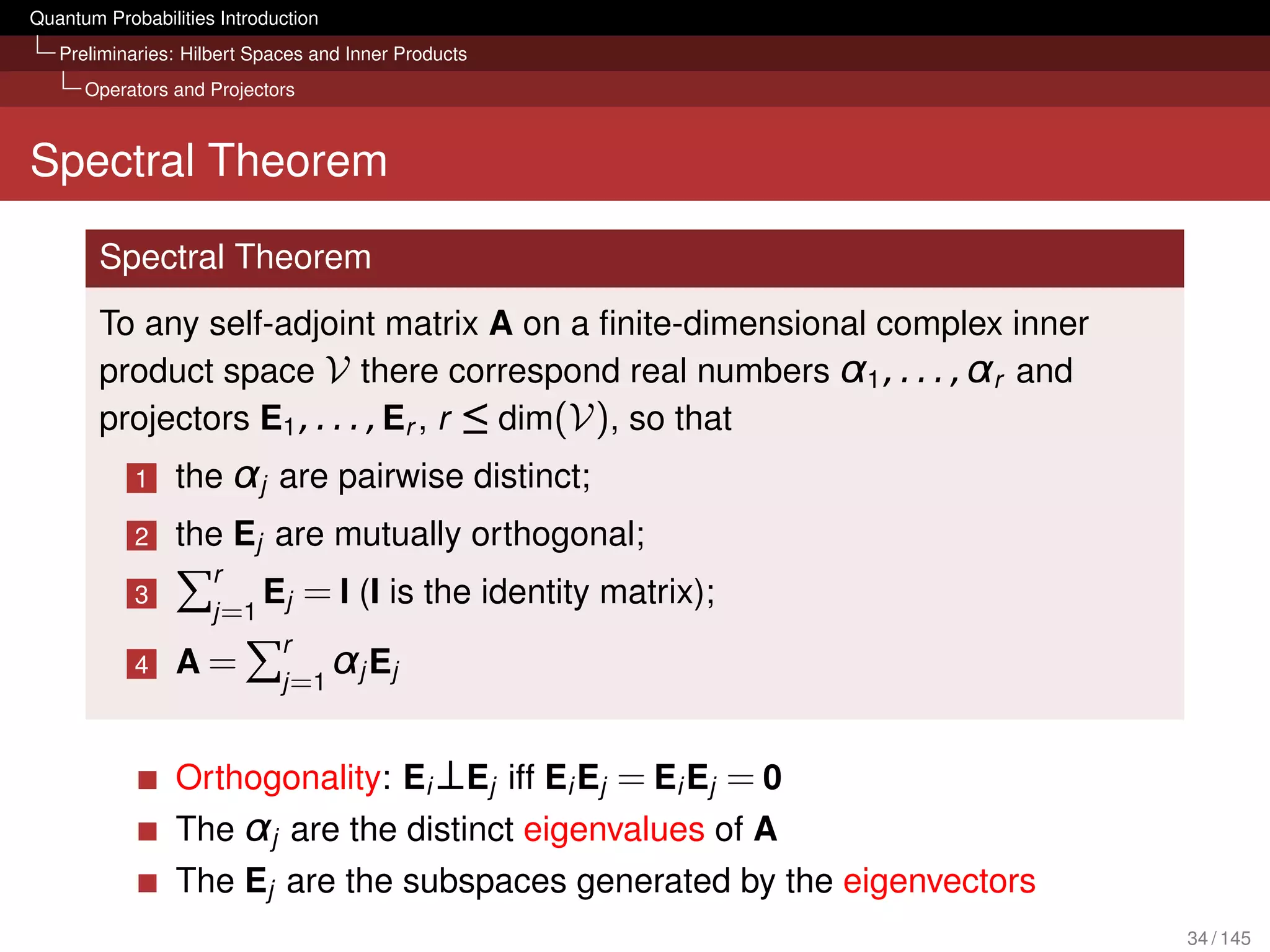 Quantum Probabilities Introduction
   Preliminaries: Hilbert Spaces and Inner Products
      Operators and Projectors



Spectral Theorem

        Spectral Theorem
        To any self-adjoint matrix A on a ﬁnite-dimensional complex inner
        product space V there correspond real numbers α1 , . . . , αr and
        projectors E1 , . . . , Er , r ≤ dim(V), so that
            1    the αj are pairwise distinct;
            2    the Ej are mutually orthogonal;
                   r
            3          E = I (I is
                   j =1 j
                                             the identity matrix);
                        r
            4    A = j =1 αj Ej


                 Orthogonality: Ei ⊥Ej iff Ei Ej = Ei Ej = 0
                 The αj are the distinct eigenvalues of A
                 The Ej are the subspaces generated by the eigenvectors
                                                                            34 / 145
 