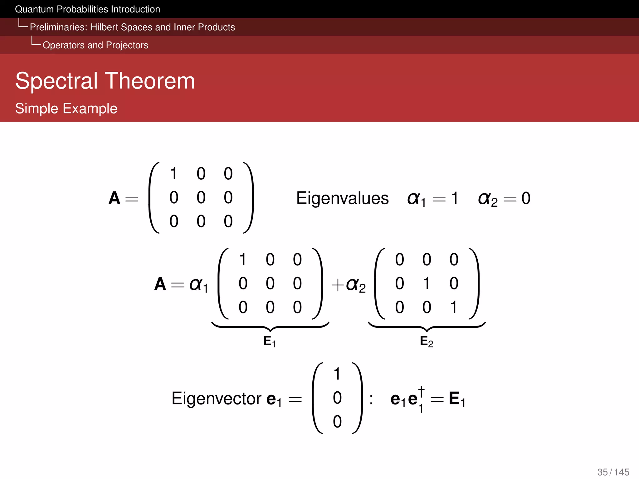 Quantum Probabilities Introduction
   Preliminaries: Hilbert Spaces and Inner Products
      Operators and Projectors



Spectral Theorem
Simple Example


                                                     
                         1               0      0
                     A= 0               0      0             Eigenvalues      α1 = 1 α2 = 0
                                                 
                         0               0      0
                                                                                    
                                          1               0    0         0       0    0
                                 A = α1  0               0    0  +α2  0       1    0 
                                                                                     
                                          0               0    0         0       0    1
                                                          E1                     E2
                                                                       
                                                                    1
                                                                 †
                                     Eigenvector e1 =  0 : e1 e1 = E1
                                                       
                                                                    0

                                                                                                35 / 145
 