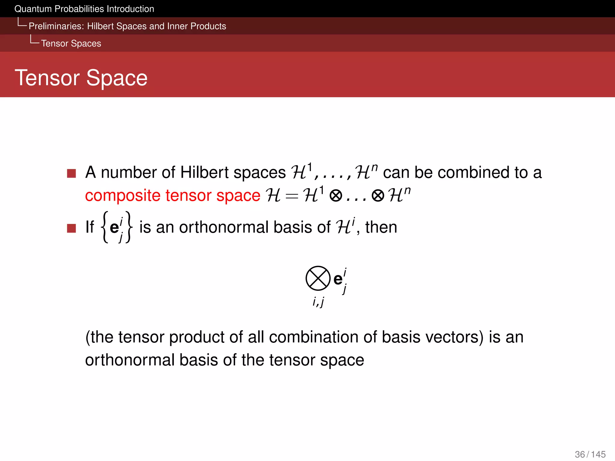 Quantum Probabilities Introduction
   Preliminaries: Hilbert Spaces and Inner Products
      Tensor Spaces



Tensor Space



                 A number of Hilbert spaces H1 , . . . , Hn can be combined to a
                 composite tensor space H = H1 ⊗ . . . ⊗ Hn
                 If eij       is an orthonormal basis of Hi , then


                                                             eij
                                                      i ,j


                 (the tensor product of all combination of basis vectors) is an
                 orthonormal basis of the tensor space




                                                                                   36 / 145
 