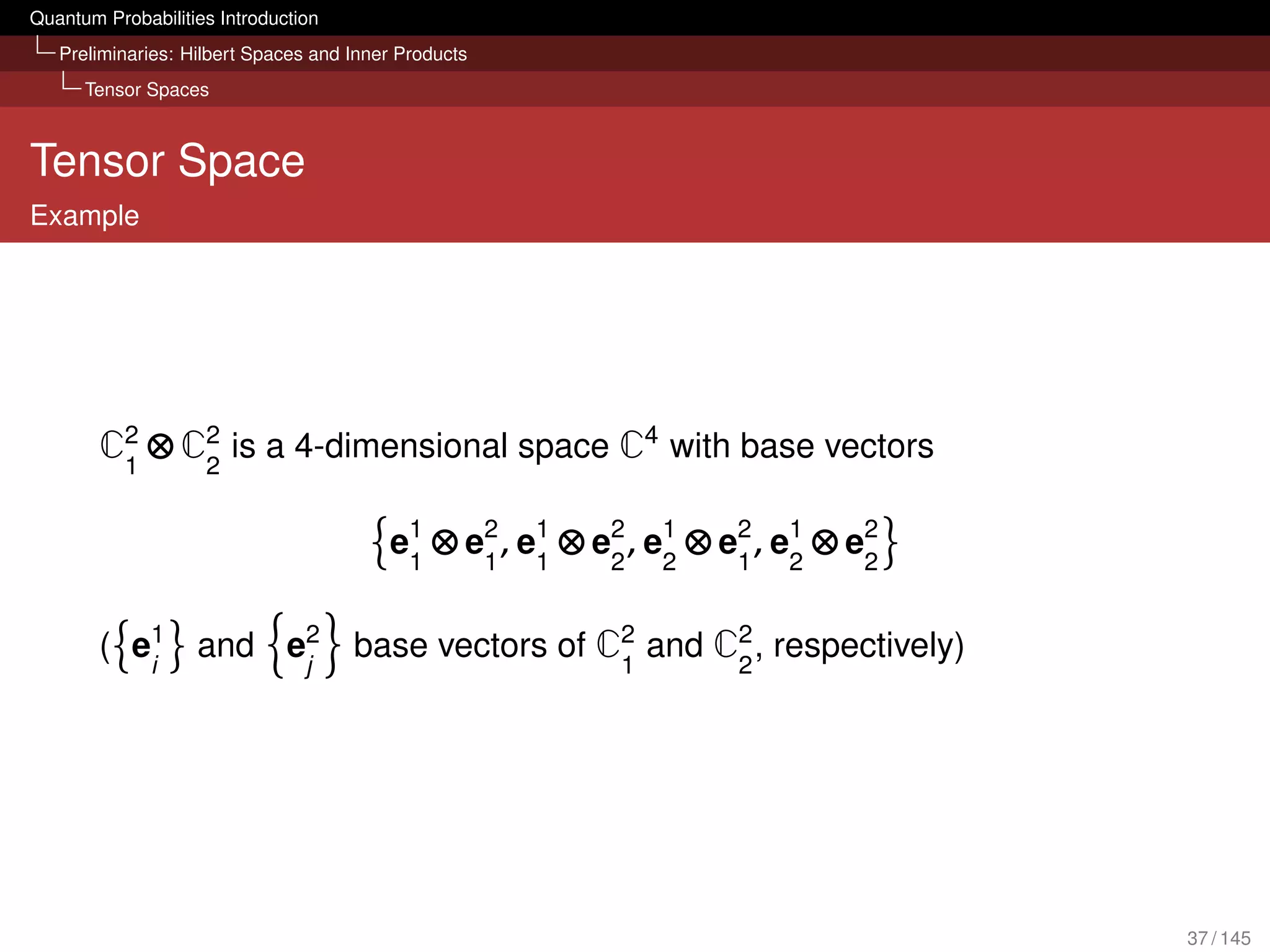 Quantum Probabilities Introduction
   Preliminaries: Hilbert Spaces and Inner Products
      Tensor Spaces



Tensor Space
Example




        C2 ⊗ C2 is a 4-dimensional space C4 with base vectors
         1    2


                                         e1 ⊗ e2 , e1 ⊗ e2 , e1 ⊗ e2 , e1 ⊗ e2
                                          1    1 1       2 2       1 2       2


        ( e1 and e2 base vectors of C2 and C2 , respectively)
           i      j                  1      2




                                                                                 37 / 145
 