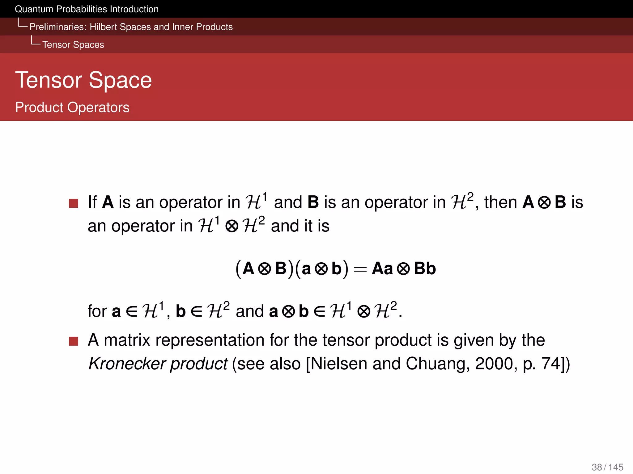 Quantum Probabilities Introduction
   Preliminaries: Hilbert Spaces and Inner Products
      Tensor Spaces



Tensor Space
Product Operators




                 If A is an operator in H1 and B is an operator in H2 , then A ⊗ B is
                 an operator in H1 ⊗ H2 and it is

                                                      (A ⊗ B)(a ⊗ b) = Aa ⊗ Bb

                 for a ∈ H1 , b ∈ H2 and a ⊗ b ∈ H1 ⊗ H2 .
                 A matrix representation for the tensor product is given by the
                 Kronecker product (see also [Nielsen and Chuang, 2000, p. 74])




                                                                                        38 / 145
 