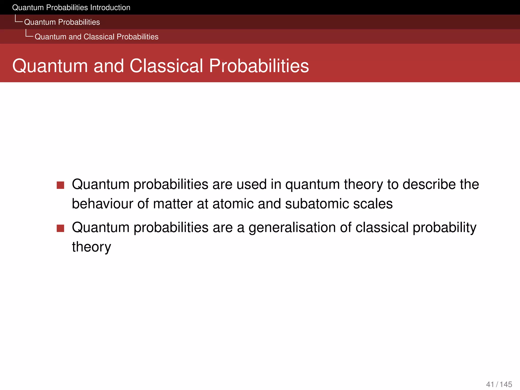 Quantum Probabilities Introduction
   Quantum Probabilities
      Quantum and Classical Probabilities



Quantum and Classical Probabilities




                 Quantum probabilities are used in quantum theory to describe the
                 behaviour of matter at atomic and subatomic scales
                 Quantum probabilities are a generalisation of classical probability
                 theory




                                                                                       41 / 145
 