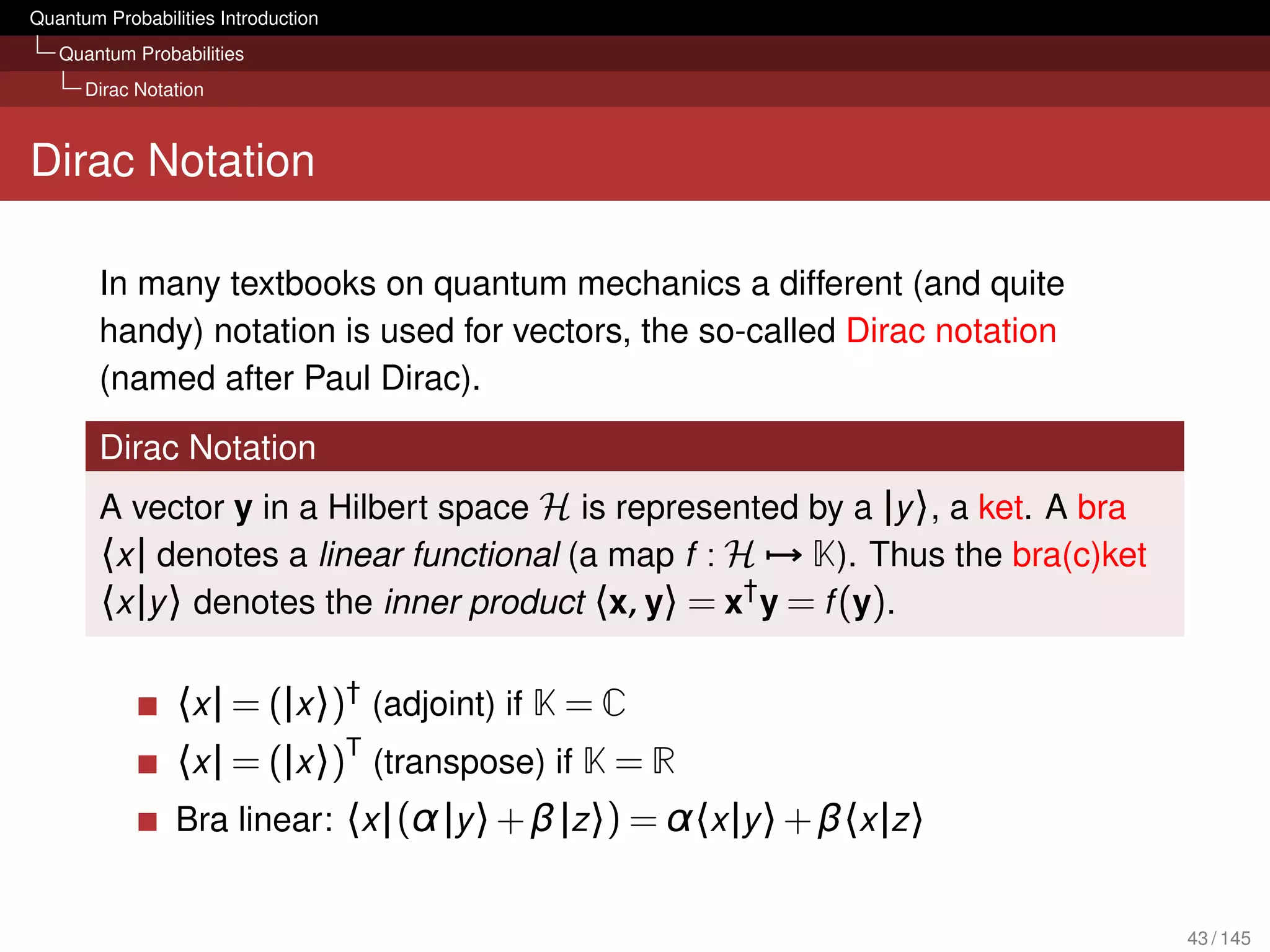 Quantum Probabilities Introduction
   Quantum Probabilities
      Dirac Notation



Dirac Notation

        In many textbooks on quantum mechanics a different (and quite
        handy) notation is used for vectors, the so-called Dirac notation
        (named after Paul Dirac).

        Dirac Notation
        A vector y in a Hilbert space H is represented by a |y 〉, a ket. A bra
        〈x | denotes a linear functional (a map f : H → K). Thus the bra(c)ket
        〈x |y 〉 denotes the inner product 〈x, y〉 = x† y = f (y).

                 〈x | = (|x 〉)† (adjoint) if K = C
                 〈x | = (|x 〉)T (transpose) if K = R
                 Bra linear: 〈x | (α |y 〉 + β |z 〉) = α〈x |y 〉 + β〈x |z 〉


                                                                                 43 / 145
 