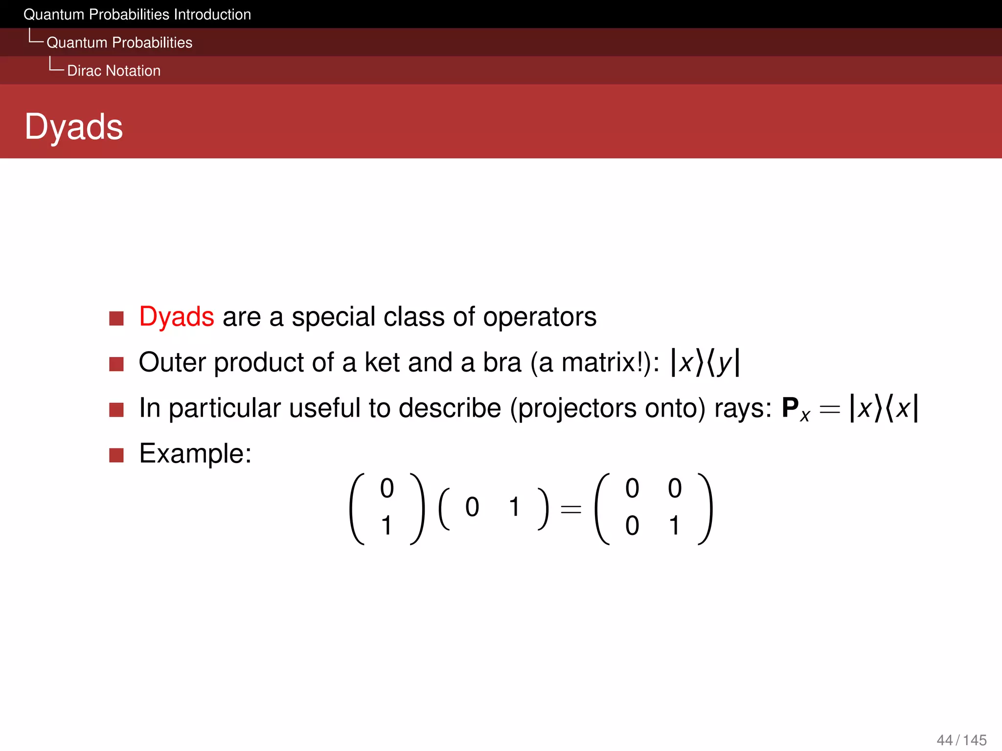 Quantum Probabilities Introduction
   Quantum Probabilities
      Dirac Notation



Dyads




                 Dyads are a special class of operators
                 Outer product of a ket and a bra (a matrix!): |x 〉〈y |
                 In particular useful to describe (projectors onto) rays: Px = |x 〉〈x |
                 Example:
                                      0                     0   0
                                              0   1   =
                                      1                     0   1




                                                                                          44 / 145
 