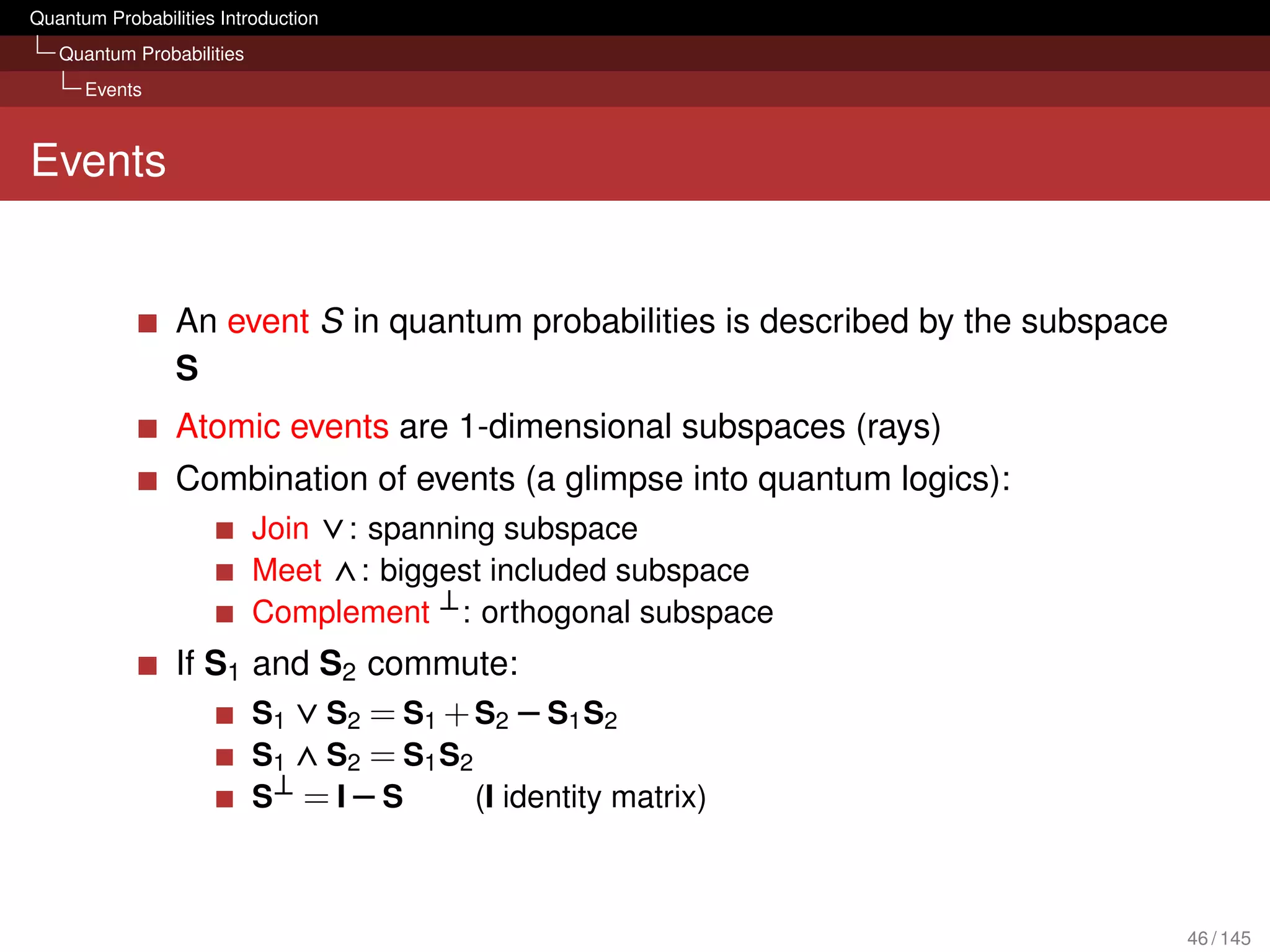 Quantum Probabilities Introduction
   Quantum Probabilities
      Events



Events


                 An event S in quantum probabilities is described by the subspace
                 S
                 Atomic events are 1-dimensional subspaces (rays)
                 Combination of events (a glimpse into quantum logics):
                    Join ∨: spanning subspace
                    Meet ∧: biggest included subspace
                           Complement ⊥ : orthogonal subspace
                 If S1 and S2 commute:
                       S1 ∨ S2 = S1 + S2 − S1 S2
                       S1 ∧ S2 = S1 S2
                       S⊥ = I − S      (I identity matrix)



                                                                                    46 / 145
 