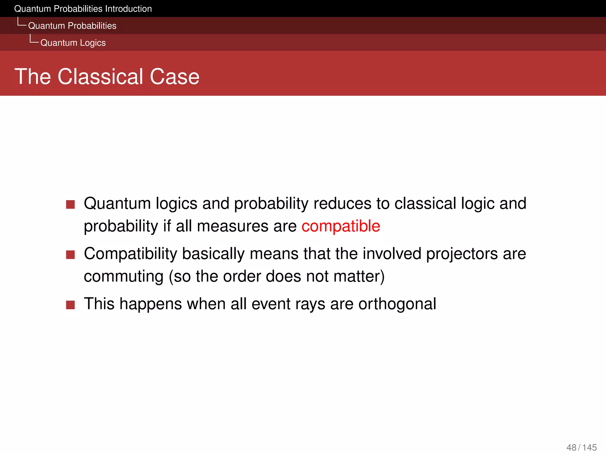 Quantum Probabilities Introduction
   Quantum Probabilities
      Quantum Logics



The Classical Case




                 Quantum logics and probability reduces to classical logic and
                 probability if all measures are compatible
                 Compatibility basically means that the involved projectors are
                 commuting (so the order does not matter)
                 This happens when all event rays are orthogonal




                                                                                  48 / 145
 