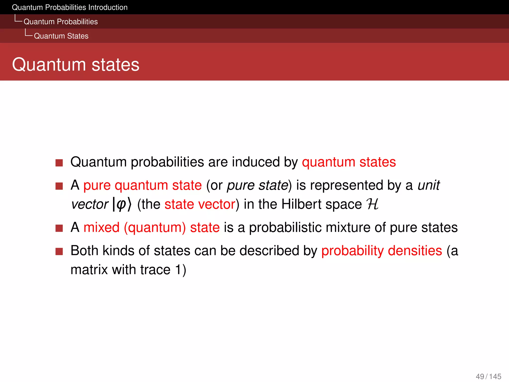 Quantum Probabilities Introduction
   Quantum Probabilities
      Quantum States



Quantum states




                 Quantum probabilities are induced by quantum states
                 A pure quantum state (or pure state) is represented by a unit
                 vector |φ〉 (the state vector) in the Hilbert space H
                 A mixed (quantum) state is a probabilistic mixture of pure states
                 Both kinds of states can be described by probability densities (a
                 matrix with trace 1)




                                                                                     49 / 145
 