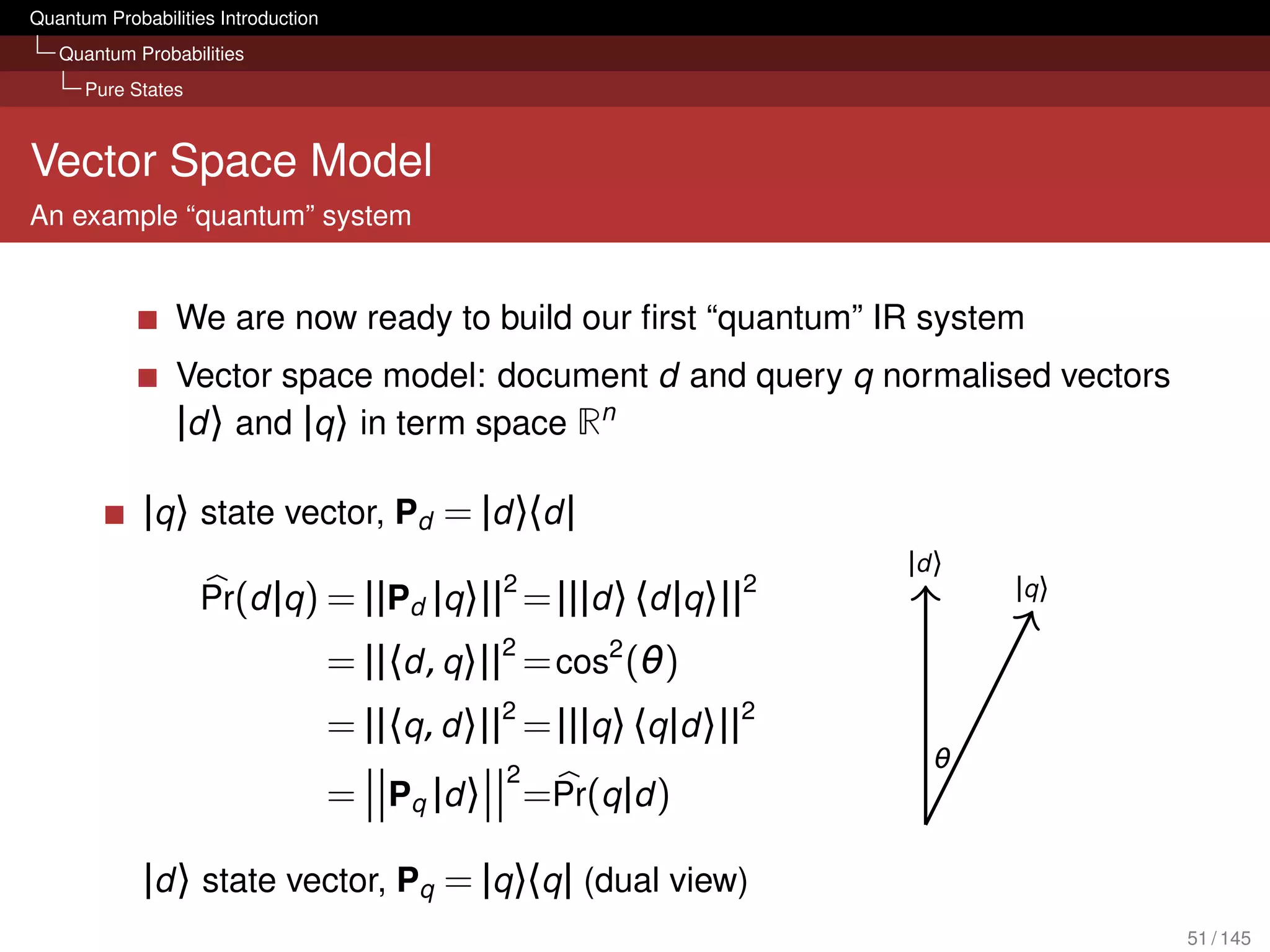 Quantum Probabilities Introduction
   Quantum Probabilities
      Pure States



Vector Space Model
An example “quantum” system


                 We are now ready to build our ﬁrst “quantum” IR system
                 Vector space model: document d and query q normalised vectors
                 |d 〉 and |q 〉 in term space Rn

             |q 〉 state vector, Pd = |d 〉〈d |
                                                                           |d 〉
                                                   2                  2           |q 〉
                    Pr(d |q ) = ||Pd |q 〉|| = |||d 〉 〈d |q 〉||
                                     = ||〈d , q 〉||2 = cos2 (θ)
                                     = ||〈q , d 〉||2 = |||q 〉 〈q |d 〉||2
                                                                             θ
                                                   2
                                     = Pq | d 〉        =Pr(q |d )

             |d 〉 state vector, Pq = |q 〉〈q | (dual view)
                                                                                         51 / 145
 