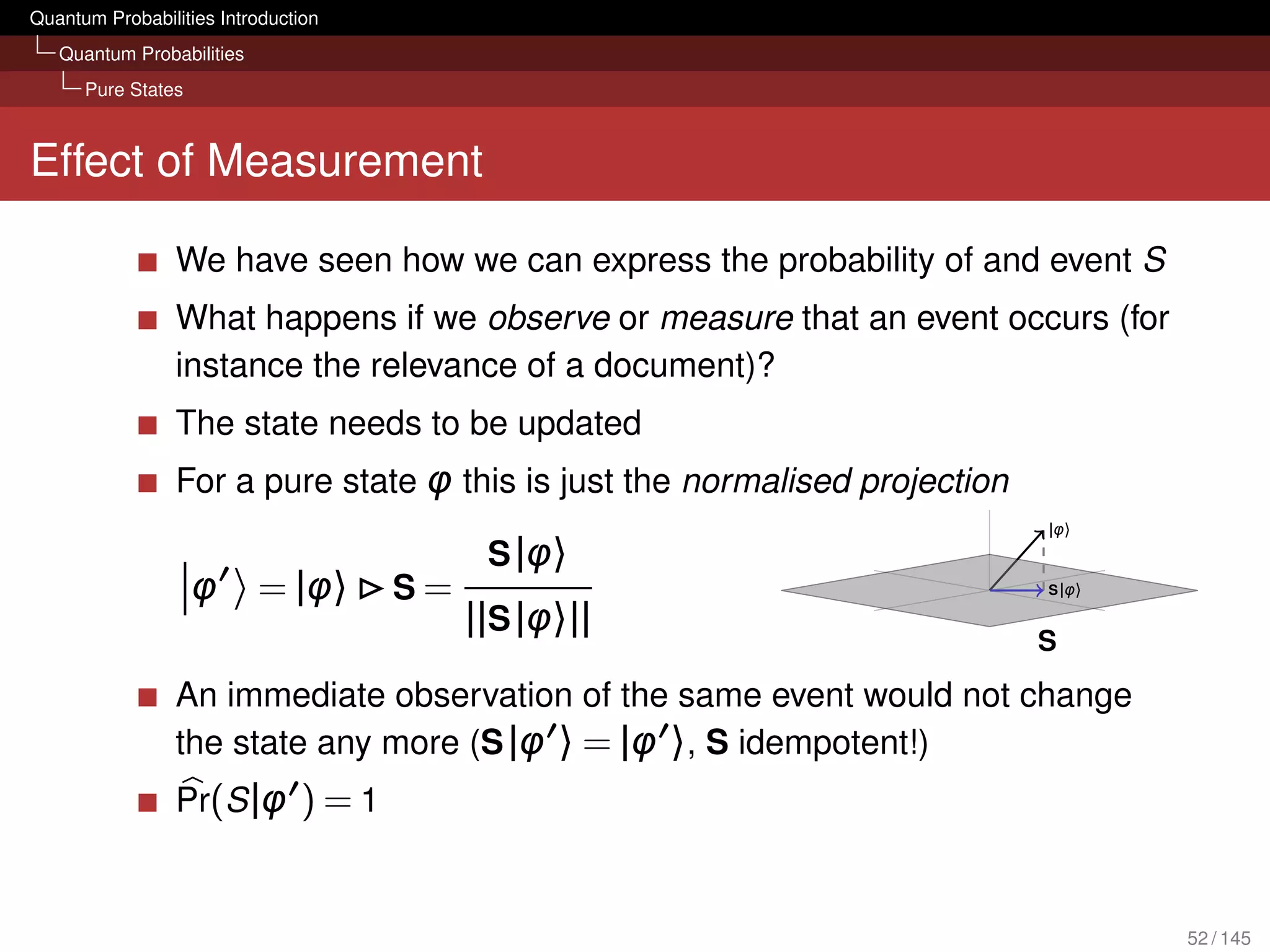 Quantum Probabilities Introduction
   Quantum Probabilities
      Pure States



Effect of Measurement

                 We have seen how we can express the probability of and event S
                 What happens if we observe or measure that an event occurs (for
                 instance the relevance of a document)?
                 The state needs to be updated
                 For a pure state φ this is just the normalised projection
                                                                             |φ〉
                                           S |φ〉
                    φ      = |φ〉     S=                                      S |φ〉

                                          ||S |φ〉||
                                                                             S
                 An immediate observation of the same event would not change
                 the state any more (S |φ 〉 = |φ 〉, S idempotent!)
                 Pr(S |φ ) = 1


                                                                                     52 / 145
 