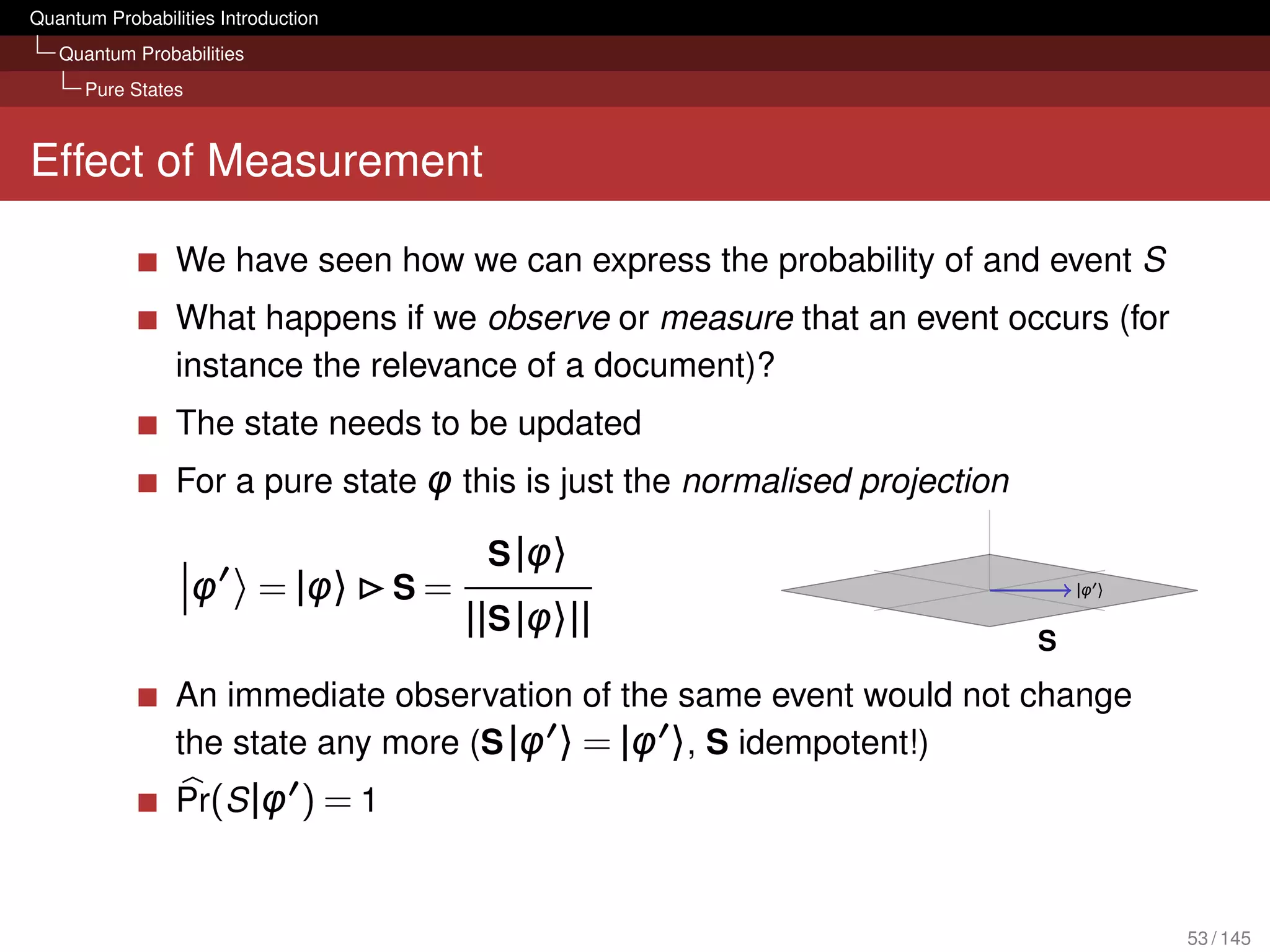 Quantum Probabilities Introduction
   Quantum Probabilities
      Pure States



Effect of Measurement

                 We have seen how we can express the probability of and event S
                 What happens if we observe or measure that an event occurs (for
                 instance the relevance of a document)?
                 The state needs to be updated
                 For a pure state φ this is just the normalised projection

                                           S |φ〉
                    φ      = |φ〉     S=                                          |φ 〉

                                          ||S |φ〉||
                                                                             S
                 An immediate observation of the same event would not change
                 the state any more (S |φ 〉 = |φ 〉, S idempotent!)
                 Pr(S |φ ) = 1


                                                                                        53 / 145
 
