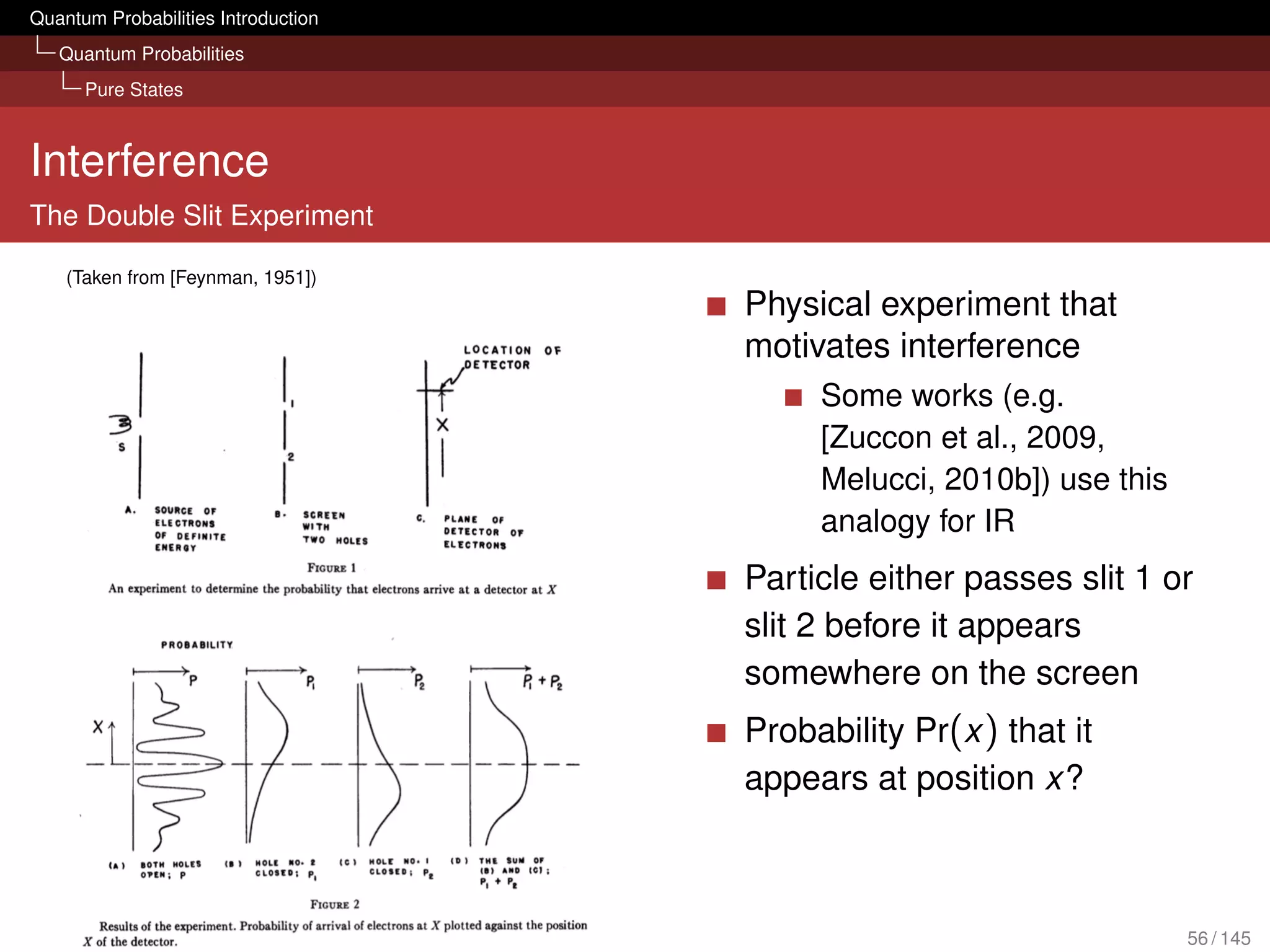 Quantum Probabilities Introduction
   Quantum Probabilities
      Pure States



Interference
The Double Slit Experiment

    (Taken from [Feynman, 1951])
                                     Physical experiment that
                                     motivates interference
                                          Some works (e.g.
                                          [Zuccon et al., 2009,
                                          Melucci, 2010b]) use this
                                          analogy for IR
                                     Particle either passes slit 1 or
                                     slit 2 before it appears
                                     somewhere on the screen
                                     Probability Pr(x ) that it
                                     appears at position x?



                                                                      56 / 145
 