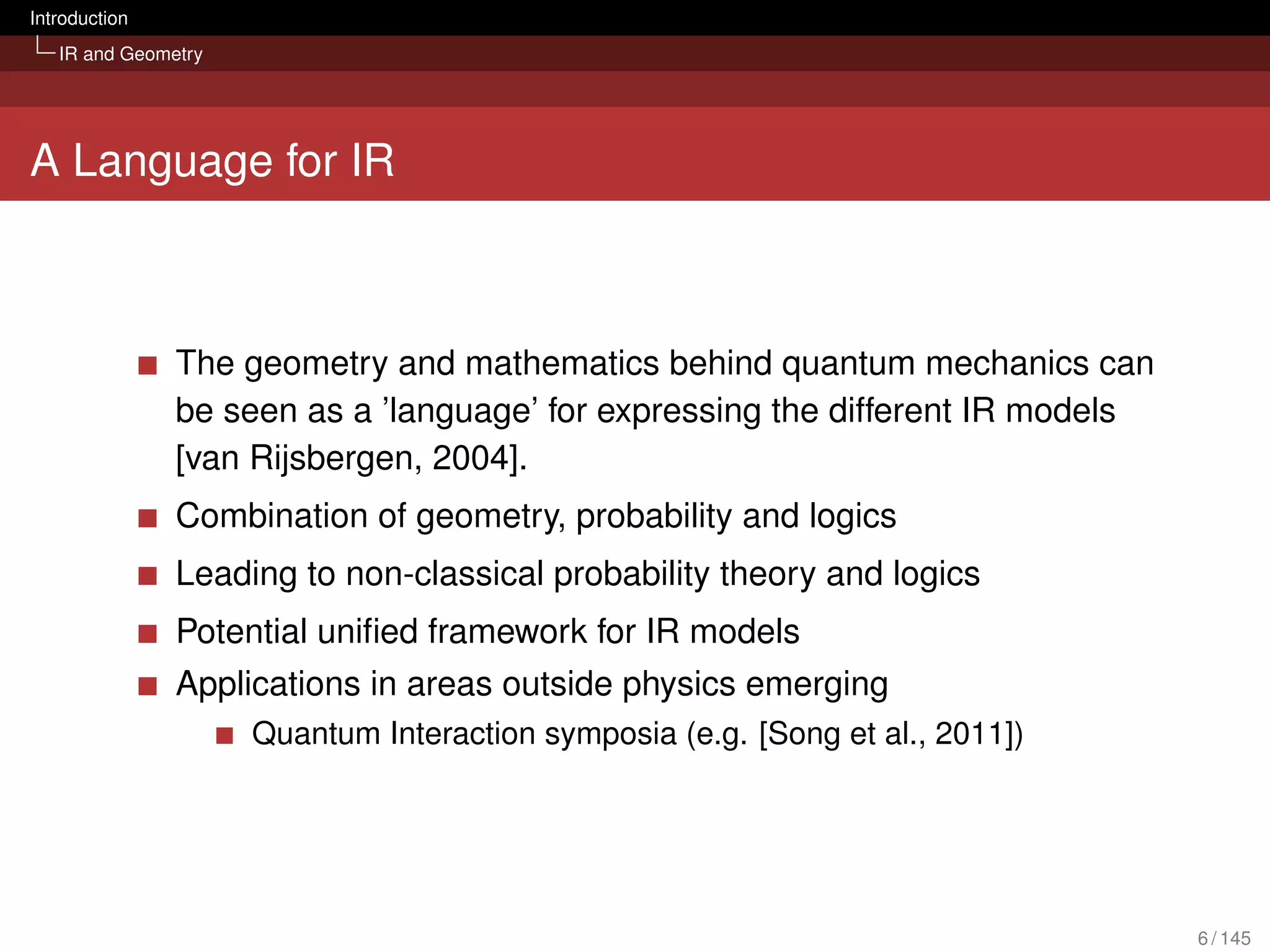 Introduction
   IR and Geometry




A Language for IR



               The geometry and mathematics behind quantum mechanics can
               be seen as a ’language’ for expressing the different IR models
               [van Rijsbergen, 2004].
               Combination of geometry, probability and logics
               Leading to non-classical probability theory and logics
               Potential uniﬁed framework for IR models
               Applications in areas outside physics emerging
                     Quantum Interaction symposia (e.g. [Song et al., 2011])




                                                                                6 / 145
 